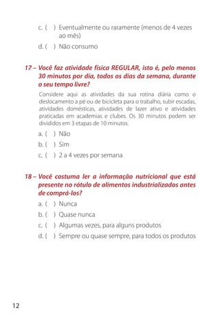 12
c. ( ) Eventualmente ou raramente (menos de 4 vezes
ao mês)
d. ( ) Não consumo
17 – Você faz atividade física REGULAR, isto é, pelo menos
30 minutos por dia, todos os dias da semana, durante
o seu tempo livre?
Considere aqui as atividades da sua rotina diária como o
deslocamento a pé ou de bicicleta para o trabalho, subir escadas,
atividades domésticas, atividades de lazer ativo e atividades
praticadas em academias e clubes. Os 30 minutos podem ser
divididos em 3 etapas de 10 minutos.
a. ( ) Não
b. ( ) Sim
c. ( ) 2 a 4 vezes por semana
18 – Você costuma ler a informação nutricional que está
presente no rótulo de alimentos industrializados antes
de comprá-los?
a. ( ) Nunca
b. ( ) Quase nunca
c. ( ) Algumas vezes, para alguns produtos
d. ( ) Sempre ou quase sempre, para todos os produtos
 