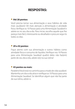 14
RESPOSTAS:
• Até 28 pontos:
Você precisa tornar sua alimentação e seus hábitos de vida
mais saudáveis! Dê mais atenção à alimentação e atividade
física. Verifique os 10 Passos para uma Alimentação Saudável e
adote-os no seu dia-a-dia. Para iniciar, escolha aquele que lhe
pareça mais fácil, interessante ou desafiador e procure segui-lo
todos os dias.
• 29 a 42 pontos:
Fique atento com sua alimentação e outros hábitos como
atividade física e consumo de líquidos. Verifique nos 10 Passos
para uma Alimentação Saudável qual(is) deles não faz(em)
parte do seu dia-a-dia, adote-o(s) na sua rotina!
• 43 pontos ou mais:
Parabéns!Você está no caminho para o modo de vida saudável.
Mantenha um dia-a-dia ativo e verifique os 10 Passos para uma
Alimentação Saudável. Se identificar algum que não faz parte
da sua rotina, adote-o.
 