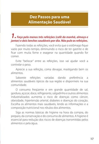 17
1.Faça pelo menos três refeições (café da manhã, almoço e
jantar) e dois lanches saudáveis por dia. Não pule as refeições.
Fazendo todas as refeições, você evita que o estômago fique
vazio por muito tempo, diminuindo o risco de ter gastrite e de
ficar com muita fome e exagerar na quantidade quando for
comer.
Evite “beliscar” entre as refeições, isso vai ajudar você a
controlar o peso.
Aprecie a sua refeição, coma devagar, mastigando bem os
alimentos.
Saboreie refeições variadas dando preferência a
alimentos saudáveis típicos da sua região e disponíveis na sua
comunidade.
O consumo freqüente e em grande quantidade de sal,
gordura, açúcar, doce, refrigerante, salgadinho e outros alimentos
industrializados aumenta o risco de doenças como câncer,
obesidade, hipertensão arterial, diabetes e doenças do coração.
Escolha os alimentos mais saudáveis, lendo as informações e a
composição nutricional nos rótulos dos alimentos.
Siga as normas básicas de higiene na hora da compra, do
preparo, da conservação e do consumo de alimentos. A higiene é
essencial para redução dos riscos de doenças transmitidas pelos
alimentos e pela água.
Dez Passos para uma
Alimentação Saudável
 