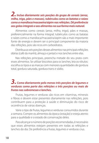 18
2.Inclua diariamente seis porções do grupo de cereais (arroz,
milho, trigo, pães e massas), tubérculos como as batatas e raízes
comoamandioca/macaxeira/aipimnasrefeições.Dêpreferência
aosgrãosintegraiseaosalimentosnasuaformamaisnatural.
Alimentos como cereais (arroz, milho, trigo), pães e massas,
preferencialmente na forma integral; tubérculos como as batatas
e raízes como a mandioca/macaxeira/aipim são a mais importante
fonte de energia e devem ser o principal componente da maioria
das refeições, pois são ricos em carboidratos.
Distribuaasseisporçõesdessesalimentosnasprincipaisrefeições
diárias (café da manhã, almoço e jantar) e nos lanches entre elas.
Nas refeições principais, preencha metade do seu prato com
esses alimentos. Se utilizar biscoitos para os lanches, leia os rótulos:
escolha os tipos e as marcas com menores quantidades de gordura
total, gordura saturada, gordura trans e sódio.
3.Coma diariamente pelo menos três porções de legumes e
verduras como parte das refeições e três porções ou mais de
frutas nas sobremesas e lanches.
Frutas, legumes e verduras são ricos em vitaminas, minerais
e fibras e devem estar presentes diariamente nas refeições, pois
contribuem para a proteção à saúde e diminuição do risco de
ocorrência de várias doenças.
Varie o tipo de frutas, legumes e verduras consumidos durante
a semana. Compre os alimentos da época (estação) e esteja atento
para a qualidade e o estado de conservação deles.
Paraalcançaronúmerodeporçõesrecomendadas,énecessário
que esses alimentos estejam presentes em todas as refeições e
lanches do dia. De preferência a frutas, legumes e verduras crus.
 