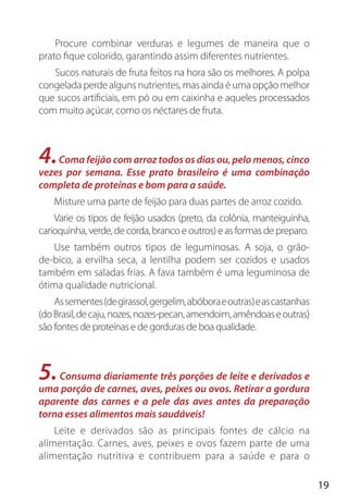 19
Procure combinar verduras e legumes de maneira que o
prato fique colorido, garantindo assim diferentes nutrientes.
Sucos naturais de fruta feitos na hora são os melhores. A polpa
congelada perde alguns nutrientes, mas ainda é uma opção melhor
que sucos artificiais, em pó ou em caixinha e aqueles processados
com muito açúcar, como os néctares de fruta.
4.Coma feijão com arroz todos os dias ou, pelo menos, cinco
vezes por semana. Esse prato brasileiro é uma combinação
completa de proteínas e bom para a saúde.
Misture uma parte de feijão para duas partes de arroz cozido.
Varie os tipos de feijão usados (preto, da colônia, manteiguinha,
carioquinha, verde, de corda, branco e outros) e as formas de preparo.
Use também outros tipos de leguminosas. A soja, o grão-
de-bico, a ervilha seca, a lentilha podem ser cozidos e usados
também em saladas frias. A fava também é uma leguminosa de
ótima qualidade nutricional.
Assementes(degirassol,gergelim,abóboraeoutras)eascastanhas
(doBrasil,decaju,nozes,nozes-pecan,amendoim,amêndoaseoutras)
são fontes de proteínas e de gorduras de boa qualidade.
5.Consuma diariamente três porções de leite e derivados e
uma porção de carnes, aves, peixes ou ovos. Retirar a gordura
aparente das carnes e a pele das aves antes da preparação
torna esses alimentos mais saudáveis!
Leite e derivados são as principais fontes de cálcio na
alimentação. Carnes, aves, peixes e ovos fazem parte de uma
alimentação nutritiva e contribuem para a saúde e para o
 