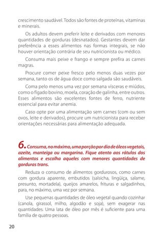 20
crescimento saudável. Todos são fontes de proteínas, vitaminas
e minerais.
Os adultos devem preferir leite e derivados com menores
quantidades de gorduras (desnatados). Gestantes devem dar
preferência a esses alimentos nas formas integrais, se não
houver orientação contrária de seu nutricionista ou médico.
Consuma mais peixe e frango e sempre prefira as carnes
magras.
Procure comer peixe fresco pelo menos duas vezes por
semana, tanto os de água doce como salgada são saudáveis.
Coma pelo menos uma vez por semana vísceras e miúdos,
como o fígado bovino, moela, coração de galinha, entre outros.
Esses alimentos são excelentes fontes de ferro, nutriente
essencial para evitar anemia.
Caso opte por uma alimentação sem carnes (com ou sem
ovos, leite e derivados), procure um nutricionista para receber
orientações necessárias para alimentação adequada.
6.Consuma,nomáximo,umaporçãopordiadeóleosvegetais,
azeite, manteiga ou margarina. Fique atento aos rótulos dos
alimentos e escolha aqueles com menores quantidades de
gorduras trans.
Reduza o consumo de alimentos gordurosos, como carnes
com gordura aparente, embutidos (salsicha, lingüiça, salame,
presunto, mortadela), queijos amarelos, frituras e salgadinhos,
para, no máximo, uma vez por semana.
Use pequenas quantidades de óleo vegetal quando cozinhar
(canola, girassol, milho, algodão e soja), sem exagerar nas
quantidades. Uma lata de óleo por mês é suficiente para uma
família de quatro pessoas.
 