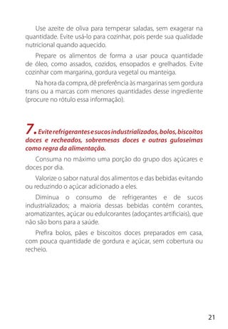 21
Use azeite de oliva para temperar saladas, sem exagerar na
quantidade. Evite usá-lo para cozinhar, pois perde sua qualidade
nutricional quando aquecido.
Prepare os alimentos de forma a usar pouca quantidade
de óleo, como assados, cozidos, ensopados e grelhados. Evite
cozinhar com margarina, gordura vegetal ou manteiga.
Na hora da compra, dê preferência às margarinas sem gordura
trans ou a marcas com menores quantidades desse ingrediente
(procure no rótulo essa informação).
7.Eviterefrigerantesesucosindustrializados,bolos,biscoitos
doces e recheados, sobremesas doces e outras guloseimas
como regra da alimentação.
Consuma no máximo uma porção do grupo dos açúcares e
doces por dia.
Valorize o sabor natural dos alimentos e das bebidas evitando
ou reduzindo o açúcar adicionado a eles.
Diminua o consumo de refrigerantes e de sucos
industrializados; a maioria dessas bebidas contém corantes,
aromatizantes, açúcar ou edulcorantes (adoçantes artificiais), que
não são bons para a saúde.
Prefira bolos, pães e biscoitos doces preparados em casa,
com pouca quantidade de gordura e açúcar, sem cobertura ou
recheio.
 