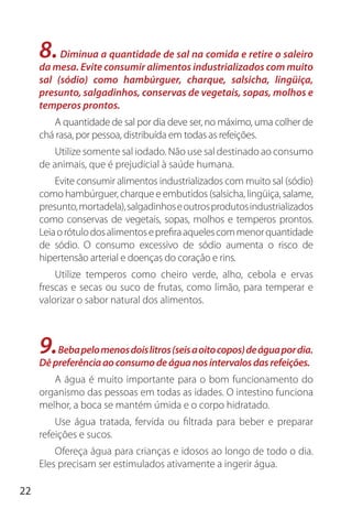 22
8.Diminua a quantidade de sal na comida e retire o saleiro
da mesa. Evite consumir alimentos industrializados com muito
sal (sódio) como hambúrguer, charque, salsicha, lingüiça,
presunto, salgadinhos, conservas de vegetais, sopas, molhos e
temperos prontos.
A quantidade de sal por dia deve ser, no máximo, uma colher de
chá rasa, por pessoa, distribuída em todas as refeições.
Utilize somente sal iodado. Não use sal destinado ao consumo
de animais, que é prejudicial à saúde humana.
Evite consumir alimentos industrializados com muito sal (sódio)
como hambúrguer, charque e embutidos (salsicha, lingüiça, salame,
presunto,mortadela),salgadinhoseoutrosprodutosindustrializados
como conservas de vegetais, sopas, molhos e temperos prontos.
Leiaorótulodosalimentoseprefiraaquelescommenorquantidade
de sódio. O consumo excessivo de sódio aumenta o risco de
hipertensão arterial e doenças do coração e rins.
Utilize temperos como cheiro verde, alho, cebola e ervas
frescas e secas ou suco de frutas, como limão, para temperar e
valorizar o sabor natural dos alimentos.
9.Bebapelomenosdoislitros(seisaoitocopos)deáguapordia.
Dêpreferênciaaoconsumodeáguanosintervalosdasrefeições.
A água é muito importante para o bom funcionamento do
organismo das pessoas em todas as idades. O intestino funciona
melhor, a boca se mantém úmida e o corpo hidratado.
Use água tratada, fervida ou filtrada para beber e preparar
refeições e sucos.
Ofereça água para crianças e idosos ao longo de todo o dia.
Eles precisam ser estimulados ativamente a ingerir água.
 