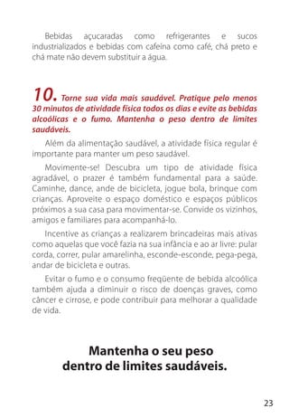23
Bebidas açucaradas como refrigerantes e sucos
industrializados e bebidas com cafeína como café, chá preto e
chá mate não devem substituir a água.
10. Torne sua vida mais saudável. Pratique pelo menos
30 minutos de atividade física todos os dias e evite as bebidas
alcoólicas e o fumo. Mantenha o peso dentro de limites
saudáveis.
Além da alimentação saudável, a atividade física regular é
importante para manter um peso saudável.
Movimente-se! Descubra um tipo de atividade física
agradável, o prazer é também fundamental para a saúde.
Caminhe, dance, ande de bicicleta, jogue bola, brinque com
crianças. Aproveite o espaço doméstico e espaços públicos
próximos a sua casa para movimentar-se. Convide os vizinhos,
amigos e familiares para acompanhá-lo.
Incentive as crianças a realizarem brincadeiras mais ativas
como aquelas que você fazia na sua infância e ao ar livre: pular
corda, correr, pular amarelinha, esconde-esconde, pega-pega,
andar de bicicleta e outras.
Evitar o fumo e o consumo freqüente de bebida alcoólica
também ajuda a diminuir o risco de doenças graves, como
câncer e cirrose, e pode contribuir para melhorar a qualidade
de vida.
Mantenha o seu peso
dentro de limites saudáveis.
 