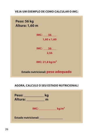 26
VEJA UM EXEMPLO DE COMO CALCULAR O IMC:
Peso: 56 kg
Altura: 1,60 m
IMC: 56
1,60 x 1,60
IMC: 56
2,56
IMC: 21,8 kg/m2
Estado nutricional: peso adequado
AGORA, CALCULE O SEU ESTADO NUTRICIONAL!
Peso: ___________ kg
Altura: __________ m
IMC: ____________ kg/m2
Estado nutricional: ________________
 