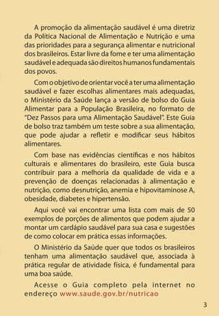 33
A promoção da alimentação saudável é uma diretriz
da Política Nacional de Alimentação e Nutrição e uma
das prioridades para a segurança alimentar e nutricional
dos brasileiros. Estar livre da fome e ter uma alimentação
saudáveleadequadasãodireitoshumanosfundamentais
dos povos.
Comoobjetivodeorientarvocêaterumaalimentação
saudável e fazer escolhas alimentares mais adequadas,
o Ministério da Saúde lança a versão de bolso do Guia
Alimentar para a População Brasileira, no formato de
“Dez Passos para uma Alimentação Saudável”. Este Guia
de bolso traz também um teste sobre a sua alimentação,
que pode ajudar a refletir e modificar seus hábitos
alimentares.
Com base nas evidências científicas e nos hábitos
culturais e alimentares do brasileiro, este Guia busca
contribuir para a melhoria da qualidade de vida e a
prevenção de doenças relacionadas à alimentação e
nutrição, como desnutrição, anemia e hipovitaminose A,
obesidade, diabetes e hipertensão.
Aqui você vai encontrar uma lista com mais de 50
exemplos de porções de alimentos que podem ajudar a
montar um cardápio saudável para sua casa e sugestões
de como colocar em prática essas informações.
O Ministério da Saúde quer que todos os brasileiros
tenham uma alimentação saudável que, associada à
prática regular de atividade física, é fundamental para
uma boa saúde.
Acesse o Guia completo pela internet no
endereço www.saude.gov.br/nutricao
 