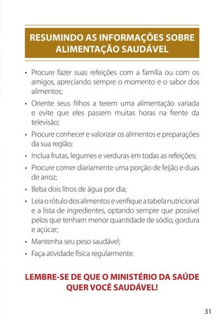31
• Procure fazer suas refeições com a família ou com os
amigos, apreciando sempre o momento e o sabor dos
alimentos;
• Oriente seus filhos a terem uma alimentação variada
e evite que eles passem muitas horas na frente da
televisão;
• Procure conhecer e valorizar os alimentos e preparações
da sua região;
• Inclua frutas, legumes e verduras em todas as refeições;
• Procure comer diariamente uma porção de feijão e duas
de arroz;
• Beba dois litros de água por dia;
• Leiaorótulodosalimentoseverifiqueatabelanutricional
e a lista de ingredientes, optando sempre que possível
pelos que tenham menor quantidade de sódio, gordura
e açúcar;
• Mantenha seu peso saudável;
• Faça atividade física regularmente.
LEMBRE-SE DE QUE O MINISTÉRIO DA SAÚDE
QUER VOCÊ SAUDÁVEL!
RESUMINDO AS INFORMAÇÕES SOBRE
ALIMENTAÇÃO SAUDÁVEL
 