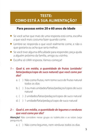 5
Se você achar que mais de uma resposta está certa, escolha
a que você mais costuma fazer quando come.
Lembre-se: responda o que você realmente come, e não o
que gostaria ou acha que seria melhor.
Se você tiver alguma dificuldade para responder, peça ajuda
a alguém próximo da família, amigo ou vizinho.
Escolha só UMA resposta. Vamos começar!
1 – Qual é, em média, a quantidade de frutas (unidade/
fatia/pedaço/copo de suco natural) que você come por
dia?
a. ( ) Não como frutas, nem tomo suco de frutas natural
todos os dias
b. ( ) 3 ou mais unidades/fatias/pedaços/copos de suco
natural
c. ( ) 2 unidades/fatias/pedaços/copos de suco natural
d. ( ) 1 unidade/fatia/pedaço/copo de suco natural
2 – Qual é, em média, a quantidade de legumes e verduras
que você come por dia?
Atenção! Não considere nesse grupo os tubérculos e as raízes (veja
pergunta 4).
a. ( ) Não como legumes, nem verduras todos os dias
TESTE:
COMO ESTÁ A SUA ALIMENTAÇÃO?
Para pessoas entre 20 e 60 anos de idade
 