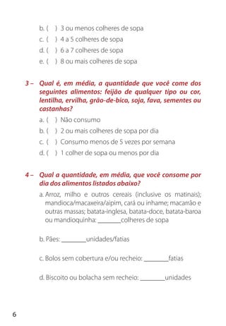 6
b. ( ) 3 ou menos colheres de sopa
c. ( ) 4 a 5 colheres de sopa
d. ( ) 6 a 7 colheres de sopa
e. ( ) 8 ou mais colheres de sopa
3 – Qual é, em média, a quantidade que você come dos
seguintes alimentos: feijão de qualquer tipo ou cor,
lentilha, ervilha, grão-de-bico, soja, fava, sementes ou
castanhas?
a. ( ) Não consumo
b. ( ) 2 ou mais colheres de sopa por dia
c. ( ) Consumo menos de 5 vezes por semana
d. ( ) 1 colher de sopa ou menos por dia
4 – Qual a quantidade, em média, que você consome por
dia dos alimentos listados abaixo?
a. Arroz, milho e outros cereais (inclusive os matinais);
mandioca/macaxeira/aipim, cará ou inhame; macarrão e
outras massas; batata-inglesa, batata-doce, batata-baroa
ou mandioquinha: colheres de sopa
b. Pães: unidades/fatias
c. Bolos sem cobertura e/ou recheio: fatias
d. Biscoito ou bolacha sem recheio: unidades
 
