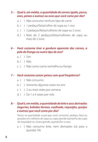 8
5 – Qual é, em média, a quantidade de carnes (gado, porco,
aves, peixes e outras) ou ovos que você come por dia?
a. ( ) Não consumo nenhum tipo de carne
b. ( ) 1 pedaço/fatia/colher de sopa ou 1 ovo
c. ( ) 2 pedaços/fatias/colheres de sopa ou 2 ovos
d. ( ) Mais de 2 pedaços/fatias/colheres de sopa ou
mais de 2 ovos
6 – Você costuma tirar a gordura aparente das carnes, a
pele do frango ou outro tipo de ave?
a. ( ) Sim
b. ( ) Não
c. ( ) Não como carne vermelha ou frango
7 – Você costuma comer peixes com qual freqüência?
a. ( ) Não consumo
b. ( ) Somente algumas vezes no ano
c. ( ) 2 ou mais vezes por semana
d. ( ) De 1 a 4 vezes por mês
8 – Qualé,emmédia,aquantidadedeleiteeseusderivados
(iogurtes, bebidas lácteas, coalhada, requeijão, queijos
e outros) que você come por dia?
Pense na quantidade usual que você consome: pedaço, fatia ou
porções em colheres de sopa ou copo grande (tamanho do copo
de requeijão) ou xícara grande, quando for o caso.
a. ( ) Não consumo leite, nem derivados (vá para a
questão 10)
 