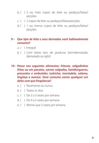 9
b. ( ) 3 ou mais copos de leite ou pedaços/fatias/
porções
c. ( ) 2 copos de leite ou pedaços/fatias/porções
d. ( ) 1 ou menos copos de leite ou pedaços/fatias/
porções
9 – Que tipo de leite e seus derivados você habitualmente
consome?
a. ( ) Integral
b. ( ) Com baixo teor de gorduras (semidesnatado,
desnatado ou light)
10 – Pense nos seguintes alimentos: frituras, salgadinhos
fritos ou em pacotes, carnes salgadas, hambúrgueres,
presuntos e embutidos (salsicha, mortadela, salame,
lingüiça e outros). Você costuma comer qualquer um
deles com que freqüência?
a. ( ) Raramente ou nunca
b. ( ) Todos os dias
c. ( ) De 2 a 3 vezes por semana
d. ( ) De 4 a 5 vezes por semana
e. ( ) Menos que 2 vezes por semana
 