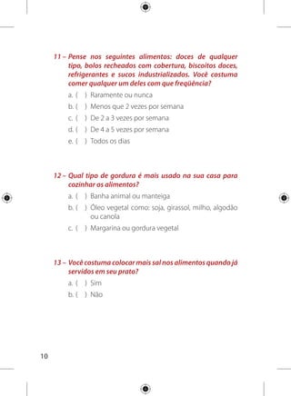 11
14 –	Pense na sua rotina semanal: quais as refeições você
costuma fazer habitualmente no dia?
Assinale no quadro abaixo as suas opções. Cada item vale um
ponto, a pontuação final será a soma deles.
15 –	Quantos copos de água você bebe por dia? Inclua no
seu cálculo sucos de frutas naturais ou chás (exceto
café, chá preto e chá mate).
a. 	( 	 ) 	Menos de 4 copos
b. 	( 	 ) 	8 copos ou mais
c. 	(	 ) 	4 a 5 copos
d. 	( 	 ) 	6 a 8 copos
16 –	Você costuma consumir bebidas alcoólicas (uísque,
cachaça, vinho, cerveja, conhaque etc.) com qual
freqüência?
a. 	( 	 ) 	Diariamente
b. 	( 	 ) 	1 a 6 vezes na semana
Café da manhã	 	
Lanche da manhã	 	
Almoço	 	
Lanche ou café da tarde	 	
Jantar ou café da noite	 	
Lanche antes de dormir
Pontuação
Não ( 0 ) sim ( 1 )
 