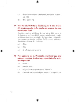 13
	 1 –	 a) 0	 b) 3	 c) 2	 d) 1
	 2 –	 a) 0 	 b) 1 	 c) 2	 d) 3	 e) 4
	 3 –	 a) 0 	 b) 3 	 c) 1 	 d) 2
	 4 –	 Soma das porções		 Pontuação final
	 0	 0
	  3	 1
	 3 – 4,4	 2
	 4,5 – 7,5	 3
	  7,5	 4
	 5 –	 a) 1 	 b) 2 	 c) 3 	 d) 0
	 6 –	 a) 3 	 b) 0 	 c) 2
	 7 –	 a) 0 	 b) 1 	 c) 3 	 d) 2
	 8 –	 a) 0 	 b) 3 	 c) 2 	 d) 1
	 9 –	 a) 1 	 b) 3
	10 –	 a) 4 	 b) 0 	 c) 2 	 d) 1 	 e) 3
	11 –	 a) 4 	 b) 3 	 c) 2 	 d) 1 	 e) 0
	12 –	 a) 0 	 b) 3 	 c) 0
	13 –	 a) 0 	 b) 3
	
14 –	 Soma das porções		 Pontuação final
	  3	 0
	 3 – 4	 2
	 5 – 6	 3
	15 –	 a) 0 	 b) 3 	 c) 1 	 d) 2
	16 –	 a) 0 	 b) 1 	 c) 2 	 d) 3
	17 –	 a) 0 	 b) 3 	 c) 2
	18 –	 a) 0 	 b) 1 	 c) 2 	 d) 3
Agora volte às suas respostas
e some sua pontuação:
SOMA TOTAL DOS PONTOS:
 