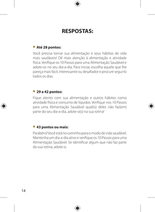 15
Dez Passos para uma
Alimentação Saudável
Uma alimentação saudável é aquela que reúne os seguintes
atributos:éacessívelenãoécara,valorizaavariedade,aspreparações
alimentares usadas tradicionalmente, é harmônica em quantidade e
qualidade, naturalmente colorida e segura sanitariamente.
Os Dez Passos para uma Alimentação Saudável são
orientações práticas sobre alimentação para pessoas saudáveis
com mais de dois anos de idade. Caso você tenha alguma
doença como diabetes, hipertensão, colesterol alto e necessite
de orientação nutricional específica, procure um nutricionista.
Comece escolhendo aquela orientação que lhe pareça mais
fácil, interessante ou desafiadora e procure segui-la todos os
dias. Não é necessário que você tente adotar todos os passos de
uma vez e também não é preciso seguir a ordem dos números
sugerida nos 10 passos.
Acessível física e
financeiramente
Saborosa
Variada
Harmônica
Segura sanitariamente
Colorida
Alimentação
Saudável
 