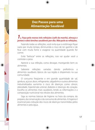 18
2.Inclua diariamente seis porções do grupo de cereais (arroz,
milho, trigo, pães e massas), tubérculos como as batatas e raízes
comoamandioca/macaxeira/aipimnasrefeições.Dêpreferência
aosgrãosintegraiseaosalimentosnasuaformamaisnatural.
Alimentos como cereais (arroz, milho, trigo), pães e massas,
preferencialmente na forma integral; tubérculos como as batatas
e raízes como a mandioca/macaxeira/aipim são a mais importante
fonte de energia e devem ser o principal componente da maioria
das refeições, pois são ricos em carboidratos.
Distribuaasseisporçõesdessesalimentosnasprincipaisrefeições
diárias (café da manhã, almoço e jantar) e nos lanches entre elas.
Nas refeições principais, preencha metade do seu prato com
esses alimentos. Se utilizar biscoitos para os lanches, leia os rótulos:
escolha os tipos e as marcas com menores quantidades de gordura
total, gordura saturada, gordura trans e sódio.
3.Coma diariamente pelo menos três porções de legumes e
verduras como parte das refeições e três porções ou mais de
frutas nas sobremesas e lanches.
Frutas, legumes e verduras são ricos em vitaminas, minerais
e fibras e devem estar presentes diariamente nas refeições, pois
contribuem para a proteção à saúde e diminuição do risco de
ocorrência de várias doenças.
Varie o tipo de frutas, legumes e verduras consumidos durante
a semana. Compre os alimentos da época (estação) e esteja atento
para a qualidade e o estado de conservação deles.
Paraalcançaronúmerodeporçõesrecomendadas,énecessário
que esses alimentos estejam presentes em todas as refeições e
lanches do dia. De preferência a frutas, legumes e verduras crus.
 