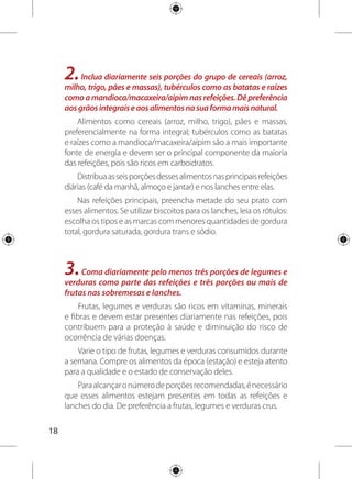 19
Procure combinar verduras e legumes de maneira que o
prato fique colorido, garantindo assim diferentes nutrientes.
Sucos naturais de fruta feitos na hora são os melhores. A polpa
congelada perde alguns nutrientes, mas ainda é uma opção melhor
que sucos artificiais, em pó ou em caixinha e aqueles processados
com muito açúcar, como os néctares de fruta.
4.Coma feijão com arroz todos os dias ou, pelo menos, cinco
vezes por semana. Esse prato brasileiro é uma combinação
completa de proteínas e bom para a saúde.
Misture uma parte de feijão para duas partes de arroz cozido.
Varie os tipos de feijão usados (preto, da colônia, manteiguinha,
carioquinha, verde, de corda, branco e outros) e as formas de preparo.
Use também outros tipos de leguminosas. A soja, o grão-
de-bico, a ervilha seca, a lentilha podem ser cozidos e usados
também em saladas frias. A fava também é uma leguminosa de
ótima qualidade nutricional.
Assementes(degirassol,gergelim,abóboraeoutras)eascastanhas
(doBrasil,decaju,nozes,nozes-pecan,amendoim,amêndoaseoutras)
são fontes de proteínas e de gorduras de boa qualidade.
5.Consuma diariamente três porções de leite e derivados e
uma porção de carnes, aves, peixes ou ovos. Retirar a gordura
aparente das carnes e a pele das aves antes da preparação
torna esses alimentos mais saudáveis!
Leite e derivados são as principais fontes de cálcio na
alimentação. Carnes, aves, peixes e ovos fazem parte de uma
alimentação nutritiva e contribuem para a saúde e para o
 