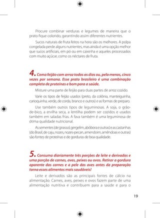 20
crescimento saudável. Todos são fontes de proteínas, vitaminas
e minerais.
Os adultos devem preferir leite e derivados com menores
quantidades de gorduras (desnatados). Gestantes devem dar
preferência a esses alimentos nas formas integrais, se não
houver orientação contrária de seu nutricionista ou médico.
Consuma mais peixe e frango e sempre prefira as carnes
magras.
Procure comer peixe fresco pelo menos duas vezes por
semana, tanto os de água doce como salgada são saudáveis.
Coma pelo menos uma vez por semana vísceras e miúdos,
como o fígado bovino, moela, coração de galinha, entre outros.
Esses alimentos são excelentes fontes de ferro, nutriente
essencial para evitar anemia.
Caso opte por uma alimentação sem carnes (com ou sem
ovos, leite e derivados), procure um nutricionista para receber
orientações necessárias para alimentação adequada.
6.Consuma,nomáximo,umaporçãopordiadeóleosvegetais,
azeite, manteiga ou margarina. Fique atento aos rótulos dos
alimentos e escolha aqueles com menores quantidades de
gorduras trans.
Reduza o consumo de alimentos gordurosos, como carnes
com gordura aparente, embutidos (salsicha, lingüiça, salame,
presunto, mortadela), queijos amarelos, frituras e salgadinhos,
para, no máximo, uma vez por semana.
Use pequenas quantidades de óleo vegetal quando cozinhar
(canola, girassol, milho, algodão e soja), sem exagerar nas
quantidades. Uma lata de óleo por mês é suficiente para uma
família de quatro pessoas.
 