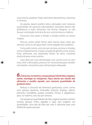 21
Use azeite de oliva para temperar saladas, sem exagerar na
quantidade. Evite usá-lo para cozinhar, pois perde sua qualidade
nutricional quando aquecido.
Prepare os alimentos de forma a usar pouca quantidade
de óleo, como assados, cozidos, ensopados e grelhados. Evite
cozinhar com margarina, gordura vegetal ou manteiga.
Na hora da compra, dê preferência às margarinas sem gordura
trans ou a marcas com menores quantidades desse ingrediente
(procure no rótulo essa informação).
7.Eviterefrigerantesesucosindustrializados,bolos,biscoitos
doces e recheados, sobremesas doces e outras guloseimas
como regra da alimentação.
Consuma no máximo uma porção do grupo dos açúcares e
doces por dia.
Valorize o sabor natural dos alimentos e das bebidas evitando
ou reduzindo o açúcar adicionado a eles.
Diminua o consumo de refrigerantes e de sucos
industrializados; a maioria dessas bebidas contém corantes,
aromatizantes, açúcar ou edulcorantes (adoçantes artificiais), que
não são bons para a saúde.
Prefira bolos, pães e biscoitos doces preparados em casa,
com pouca quantidade de gordura e açúcar, sem cobertura ou
recheio.
 
