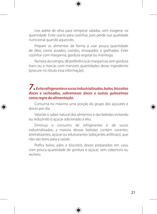 22
8.Diminua a quantidade de sal na comida e retire o saleiro
da mesa. Evite consumir alimentos industrializados com muito
sal (sódio) como hambúrguer, charque, salsicha, lingüiça,
presunto, salgadinhos, conservas de vegetais, sopas, molhos e
temperos prontos.
A quantidade de sal por dia deve ser, no máximo, uma colher de
chá rasa, por pessoa, distribuída em todas as refeições.
Utilize somente sal iodado. Não use sal destinado ao consumo
de animais, que é prejudicial à saúde humana.
Evite consumir alimentos industrializados com muito sal (sódio)
como hambúrguer, charque e embutidos (salsicha, lingüiça, salame,
presunto,mortadela),salgadinhoseoutrosprodutosindustrializados
como conservas de vegetais, sopas, molhos e temperos prontos.
Leiaorótulodosalimentoseprefiraaquelescommenorquantidade
de sódio. O consumo excessivo de sódio aumenta o risco de
hipertensão arterial e doenças do coração e rins.
Utilize temperos como cheiro verde, alho, cebola e ervas
frescas e secas ou suco de frutas, como limão, para temperar e
valorizar o sabor natural dos alimentos.
9.Bebapelomenosdoislitros(seisaoitocopos)deáguapordia.
Dêpreferênciaaoconsumodeáguanosintervalosdasrefeições.
A água é muito importante para o bom funcionamento do
organismo das pessoas em todas as idades. O intestino funciona
melhor, a boca se mantém úmida e o corpo hidratado.
Use água tratada, fervida ou filtrada para beber e preparar
refeições e sucos.
Ofereça água para crianças e idosos ao longo de todo o dia.
Eles precisam ser estimulados ativamente a ingerir água.
 
