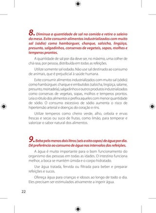 23
Bebidas açucaradas como refrigerantes e sucos
industrializados e bebidas com cafeína como café, chá preto e
chá mate não devem substituir a água.
10. Torne sua vida mais saudável. Pratique pelo menos
30 minutos de atividade física todos os dias e evite as bebidas
alcoólicas e o fumo. Mantenha o peso dentro de limites
saudáveis.
Além da alimentação saudável, a atividade física regular é
importante para manter um peso saudável.
Movimente-se! Descubra um tipo de atividade física
agradável, o prazer é também fundamental para a saúde.
Caminhe, dance, ande de bicicleta, jogue bola, brinque com
crianças. Aproveite o espaço doméstico e espaços públicos
próximos a sua casa para movimentar-se. Convide os vizinhos,
amigos e familiares para acompanhá-lo.
Incentive as crianças a realizarem brincadeiras mais ativas
como aquelas que você fazia na sua infância e ao ar livre: pular
corda, correr, pular amarelinha, esconde-esconde, pega-pega,
andar de bicicleta e outras.
Evitar o fumo e o consumo freqüente de bebida alcoólica
também ajuda a diminuir o risco de doenças graves, como
câncer e cirrose, e pode contribuir para melhorar a qualidade
de vida.
	 Mantenha o seu peso
dentro de limites saudáveis.
 