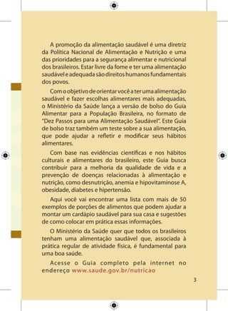 A promoção da alimentação saudável é uma diretriz
da Política Nacional de Alimentação e Nutrição e uma
das prioridades para a segurança alimentar e nutricional
dos brasileiros. Estar livre da fome e ter uma alimentação
saudáveleadequadasãodireitoshumanosfundamentais
dos povos.
Comoobjetivodeorientarvocêaterumaalimentação
saudável e fazer escolhas alimentares mais adequadas,
o Ministério da Saúde lança a versão de bolso do Guia
Alimentar para a População Brasileira, no formato de
“Dez Passos para uma Alimentação Saudável”. Este Guia
de bolso traz também um teste sobre a sua alimentação,
que pode ajudar a refletir e modificar seus hábitos
alimentares.
Com base nas evidências científicas e nos hábitos
culturais e alimentares do brasileiro, este Guia busca
contribuir para a melhoria da qualidade de vida e a
prevenção de doenças relacionadas à alimentação e
nutrição, como desnutrição, anemia e hipovitaminose A,
obesidade, diabetes e hipertensão.
Aqui você vai encontrar uma lista com mais de 50
exemplos de porções de alimentos que podem ajudar a
montar um cardápio saudável para sua casa e sugestões
de como colocar em prática essas informações.
O Ministério da Saúde quer que todos os brasileiros
tenham uma alimentação saudável que, associada à
prática regular de atividade física, é fundamental para
uma boa saúde.
Acesse o Guia completo pela internet no
endereço www.saude.gov.br/nutricao
 