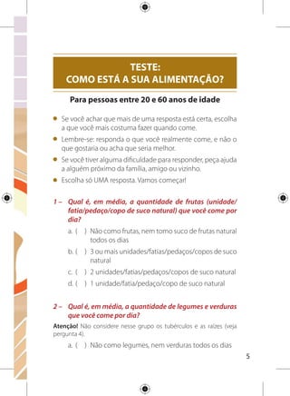 b.	(	 )	 3 ou menos colheres de sopa
c.	 (	 )	 4 a 5 colheres de sopa
d.	(	 )	 6 a 7 colheres de sopa
e.	(	 )	 8 ou mais colheres de sopa
3 –	 Qual é, em média, a quantidade que você come dos
seguintes alimentos: feijão de qualquer tipo ou cor,
lentilha, ervilha, grão-de-bico, soja, fava, sementes ou
castanhas?
a.	 (	 )	 Não consumo
b.	(	 )	 2 ou mais colheres de sopa por dia
c.	 (	 )	 Consumo menos de 5 vezes por semana
d.	(	 )	 1 colher de sopa ou menos por dia
4 –	 Qual a quantidade, em média, que você consome por
dia dos alimentos listados abaixo?
a. 
Arroz, milho e outros cereais (inclusive os matinais);
mandioca/macaxeira/aipim, cará ou inhame; macarrão e
outras massas; batata-inglesa, batata-doce, batata-baroa
ou mandioquinha: colheres de sopa
b. Pães: unidades/fatias
c. Bolos sem cobertura e/ou recheio: fatias
d. Biscoito ou bolacha sem recheio: unidades
 