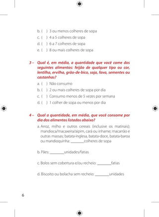 Para saber o número de porções consumidas, divida
essas quantidades pelo equivalente a 1 porção, conforme o
exemplo:
Cálculo:
SOMA DAS PORÇÕES CONSUMIDAS = 3+2+0+1= 6 porções
Seu cálculo:
SOMA DAS PORÇÕES CONSUMIDAS = a+b+c+d= porções
número
de porções
consumidas
equivalente
a 1 porção
=
quantidade
que você
consome
	a	 9 colheres de sopa	 3 colheres de sopa	 9 ÷ 3 = 3
	b	 4 fatias	 1 unidade/2 fatias	 4 ÷ 2 = 2
	c	 0 fatia	 1 fatia	 0 ÷ 1 = 0
	d	 6 unidades	 6 unidades	 6 ÷ 6 = 1
Quantidade que
você consome
Equivalente
a 1 porção
Número de porções
consumidas
	a	 colheres de sopa	 3 colheres de sopa
	b	 unidades/fatias	 1 unidade/2 fatias
	c	 fatias	 1 fatia
	d	 unidades	 6 unidades
Quantidade que
você consome
Equivalente
a 1 porção
Número de porções
consumidas
 