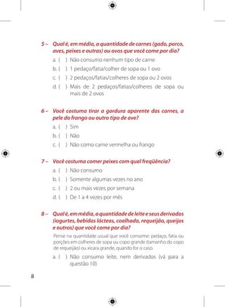 b.	(	 )	 3 ou mais copos de leite ou pedaços/fatias/
porções
c. 	( 	 ) 	2 copos de leite ou pedaços/fatias/porções
d. 	( 	 ) 	1 ou menos copos de leite ou pedaços/fatias/
porções
9 –	 Que tipo de leite e seus derivados você habitualmente
consome?
a. 	( 	 ) Integral
b. 	( 	 ) 	Com baixo teor de gorduras (semidesnatado,
desnatado ou light)
10 –	Pense nos seguintes alimentos: frituras, salgadinhos
fritos ou em pacotes, carnes salgadas, hambúrgueres,
presuntos e embutidos (salsicha, mortadela, salame,
lingüiça e outros). Você costuma comer qualquer um
deles com que freqüência?
a. 	( 	 ) 	Raramente ou nunca
b. 	( 	 ) 	Todos os dias
c. 	( 	 ) 	De 2 a 3 vezes por semana
d. 	(	 ) 	De 4 a 5 vezes por semana
e. 	( 	 )	 Menos que 2 vezes por semana
 