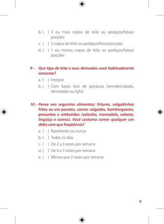 10
11 –	Pense nos seguintes alimentos: doces de qualquer
tipo, bolos recheados com cobertura, biscoitos doces,
refrigerantes e sucos industrializados. Você costuma
comer qualquer um deles com que freqüência?
a. 	( 	 ) 	Raramente ou nunca
b. 	( 	 ) 	Menos que 2 vezes por semana
c. 	( 	 ) 	De 2 a 3 vezes por semana
d.	(	 )	 De 4 a 5 vezes por semana
e. 	( 	 )	 Todos os dias
12 –	Qual tipo de gordura é mais usado na sua casa para
cozinhar os alimentos?
a. 	( 	 ) 	Banha animal ou manteiga
b.	( 	 ) 	Óleo vegetal como: soja, girassol, milho, algodão
ou canola
c. 	( 	 ) 	Margarina ou gordura vegetal
13 –	Você costuma colocar mais sal nos alimentos quando já
servidos em seu prato?
a. 	( 	 ) 	Sim
b. 	( 	 ) 	Não
 