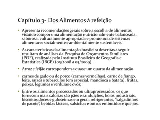 Capítulo 3- Dos Alimentos à refeição
• Apresenta recomendações gerais sobre a escolha de alimentos
visandocompor uma alimentação nutricionalmente balanceada,
saborosa, culturalmente apropriada e promotora de sistemas
alimentares socialmente e ambientalmentesustentáveis.
• As características da alimentação brasileira descritasa seguir
resultam de análises da Pesquisa de Orçamentos Familiares
(POF), realizada pelo Instituto Brasileiro de Geografia e
Estatística (IBGE) (05/2008 a 05/2009).
• Arroze feijãocorrespondem a quase um quarto da alimentação
• carnes de gado ou de porco (carnes vermelhas), carne de frango,
leite, raízes e tubérculos (em especial, mandioca e batata), frutas,
peixes, legumes everduras e ovos;
• Entre os alimentos processados ou ultraprocessados, os que
fornecem mais calorias são pães e sanduíches, bolos industriais,
biscoitos doces e guloseimas em geral, refrigerantes, “salgadinhos
de pacote”, bebidas lácteas, salsichas e outros embutidos e queijos.
 