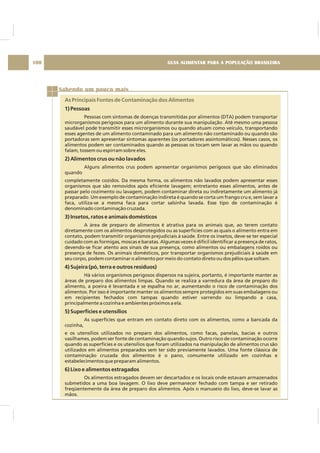 GUIA ALIMENTAR PARA A POPULAÇÃO BRASILEIRA100
Sabendo um pouco mais
As Principais Fontes de Contaminação dos Alimentos
1) Pessoas
2) Alimentos crus ou não lavados
3) Insetos, ratos e animais domésticos
4) Sujeira (pó, terra e outros resíduos)
5) Superfícies e utensílios
6) Lixo e alimentos estragados
Pessoas com sintomas de doenças transmitidas por alimentos (DTA) podem transportar
microrganismos perigosos para um alimento durante sua manipulação. Até mesmo uma pessoa
saudável pode transmitir esses microrganismos ou quando atuam como veículo, transportando
esses agentes de um alimento contaminado para um alimento não contaminado ou quando são
portadoras sem apresentar sintomas aparentes (os portadores assintomáticos). Nesses casos, os
alimentos podem ser contaminados quando as pessoas os tocam sem lavar as mãos ou quando
falam, tossem ou espirram sobre eles.
Alguns alimentos crus podem apresentar organismos perigosos que são eliminados
quando
completamente cozidos. Da mesma forma, os alimentos não lavados podem apresentar esses
organismos que são removidos após eficiente lavagem; entretanto esses alimentos, antes de
passar pelo cozimento ou lavagem, podem contaminar direta ou indiretamente um alimento já
preparado. Um exemplo de contaminação indireta é quando se corta um frango cru e, sem lavar a
faca, utiliza-se a mesma faca para cortar salsinha lavada. Esse tipo de contaminação é
denominado contaminação cruzada.
A área de preparo de alimentos é atrativa para os animais que, ao terem contato
diretamente com os alimentos desprotegidos ou as superfícies com as quais o alimento entra em
contato, podem transmitir organismos prejudiciais à saúde. Entre os insetos, deve-se ter especial
cuidado com as formigas, moscas e baratas. Algumas vezes é difícil identificar a presença de ratos,
devendo-se ficar atento aos sinais de sua presença, como alimentos ou embalagens roídos ou
presença de fezes. Os animais domésticos, por transportar organismos prejudiciais à saúde em
seu corpo, podem contaminar o alimento por meio do contato direto ou dos pêlos que soltam.
Há vários organismos perigosos dispersos na sujeira, portanto, é importante manter as
áreas de preparo dos alimentos limpas. Quando se realiza a varredura da área de preparo do
alimento, a poeira é levantada e se espalha no ar, aumentando o risco de contaminação dos
alimentos. Por isso é importante manter os alimentos sempre protegidos em suas embalagens ou
em recipientes fechados com tampas quando estiver varrendo ou limpando a casa,
principalmente a cozinha e ambientes próximos a ela.
As superfícies que entram em contato direto com os alimentos, como a bancada da
cozinha,
e os utensílios utilizados no preparo dos alimentos, como facas, panelas, bacias e outros
vasilhames, podem ser fonte de contaminação quando sujos. Outro risco de contaminação ocorre
quando as superfícies e os utensílios que foram utilizados na manipulação de alimentos crus são
utilizados em alimentos preparados sem ter sido previamente lavados. Uma fonte clássica de
contaminação cruzada dos alimentos é o pano, comumente utilizado em cozinhas e
estabelecimentos que preparam alimentos.
Os alimentos estragados devem ser descartados e os locais onde estavam armazenados
submetidos a uma boa lavagem. O lixo deve permanecer fechado com tampa e ser retirado
freqüentemente da área de preparo dos alimentos. Após o manuseio do lixo, deve-se lavar as
mãos.
 