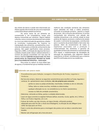 GUIA ALIMENTAR PARA A POPULAÇÃO BRASILEIRA102
dos relatos de danos à saúde está relacionada aos
efeitos agudos decorrentes de uma única exposição
a altas doses dessas substâncias tóxicas.
Há vários meios de um alimento ser
contaminado e, em conseqüência, causar uma
doença transmitida por alimento. Alguns hábitos
culturais, como o consumo de alimentos mal cozidos
ou crus e uso indiscriminado de agrotóxicos, aliados
às condições inadequadas de higiene na
manipulação dos alimentos, procedimentos incor-
retos de conservação e à falta de conhecimento das
pessoas, têm papel significativo nesse processo.
Segundo a OMS, a utilização de algumas técnicas e
cuidados simples pode reduzir substancialmente o
número de pessoas acometidas com esse tipo de
doença. Veja box
Para evitar ou reduzir os riscos desse tipo
de agravo, é fundamental que as medidas visando à
Sabendo um pouco mais Os cinco
pontos-chave da Organização Mundial da Saúde
para a inocuidade dos alimentos , nesta seção.
melhoria das condições sanitárias dos alimentos
sejam adotadas em toda a cadeia produtiva,
iniciando na produção primária - plantio e criação
de animais - até o consumo dos alimentos. A correta
manipulação dos alimentos, com adoção das
medidas preventivas e de controle aliada às boas
práticas de higiene, promove a melhoria do estado
de saúde e nutricional da população, contribuindo
para o aumento da produtividade e bem-estar das
pessoas. Além do envolvimento de todos os
segmentos associados com a produção e
comercialização dos alimentos, a garantia da
qualidade sanitária dos alimentos e a prevenção das
DTA requer a implementação de estratégias de
educação da população, que adquirem especial
importância no Brasil, considerando que a maioria
das DTA notificadas ocorre nas residências.
Sabendo um pouco mais
Procedimentos para Seleção, Lavagem e Desinfecção de Frutas, Legumes e
Verduras.
Na hora da compra, observar as seguintes características para escolher as frutas, legumes e
verduras. Se apresentarem essas condições, :
- partes ou casca ou polpa amolecidas, manchadas, mofadas ou de cor alterada;
- folhas, talos ou raízes murchas, mofadas ou deterioradas;
- qualquer alteração na cor, na consistência ou no cheiro característico;
- excesso ou falta de umidade característica.
Selecionar, retirando as folhas, partes e unidades deterioradas.
Lavar em água corrente os vegetais folhosos (alface, escarola, rúcula, agrião, etc.), folha a
folha, e as frutas e legumes, um a um.
Colocar de molho, por dez minutos, em água clorada, utilizando produto
adequado para esse fim (ler o rótulo da embalagem), na diluição de até 200ppm (uma
colher de sopa para um litro).
Fazer o corte dos alimentos para a montagem dos pratos com as mãos e utensílios bem
lavados.
Manter sob refrigeração até a hora de servir.
não são próprias para consumo
 