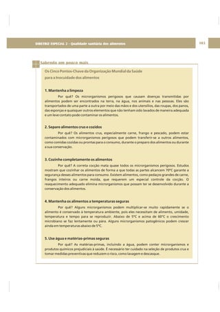 DIRETRIZ 6 - GORDURAS, AÇÚCARES E SAL 103
Sabendo um pouco mais
Os Cinco Pontos-Chave da Organização Mundial da Saúde
para a Inocuidade dos alimentos
1. Mantenha a limpeza
2. Separe alimentos crus e cozidos
3. Cozinhe completamente os alimentos
4. Mantenha os alimentos a temperaturas seguras
5. Use água e matérias-primas seguras
Por quê? Os microrganismos perigosos que causam doenças transmitidas por
alimentos podem ser encontrados na terra, na água, nos animais e nas pessoas. Eles são
transportados de uma parte a outra por meio das mãos e dos utensílios, das roupas, dos panos,
das esponjas e quaisquer outros elementos que não tenham sido lavados de maneira adequada
e um leve contato pode contaminar os alimentos.
Por quê? Os alimentos crus, especialmente carne, frango e pescado, podem estar
contaminados com microrganismos perigosos que podem transferir-se a outros alimentos,
como comidas cozidas ou prontas para o consumo, durante o preparo dos alimentos ou durante
a sua conservação.
Por quê? A correta cocção mata quase todos os microrganismos perigosos. Estudos
mostram que cozinhar os alimentos de forma a que todas as partes alcancem 70ºC garante a
segurança desses alimentos para consumo. Existem alimentos, como pedaços grandes de carne,
frangos inteiros ou carne moída, que requerem um especial controle da cocção. O
reaquecimento adequado elimina microrganismos que possam ter se desenvolvido durante a
conservação dos alimentos.
Por quê? Alguns microrganismos podem multiplicar-se muito rapidamente se o
alimento é conservado à temperatura ambiente, pois eles necessitam de alimento, umidade,
temperatura e tempo para se reproduzir. Abaixo de 5ºC e acima de 60°C o crescimento
microbiano se faz lentamente ou pára. Alguns microrganismos patogênicos podem crescer
ainda em temperaturas abaixo de 5ºC.
Por quê? As matérias-primas, incluindo a água, podem conter microrganismos e
produtos químicos prejudiciais à saúde. É necessário ter cuidado na seleção de produtos crus e
tomar medidas preventivas que reduzem o risco, como lavagem e descasque.
DIRETRIZ ESPECIAL 2 - Qualidade sanitária dos alimentos
 