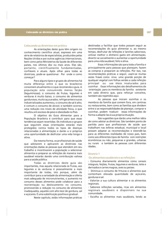 Colocando as diretrizes em prática
As orientações deste guia têm origem no
conhecimento científico atual, expresso em uma
série de relatórios de especialistas, produzidos pelas
Nações Unidas e por outras agências internacionais,
bem como pelos Ministérios da Saúde de diferentes
países, nos últimos dez ou mais anos. Elas são,
portanto, cientificamente fundamentadas,
confiáveis e atuais. Após olhar para todas as
diretrizes, pode-se questionar: Por onde e como
começar?
Para alguns tipos e grupos de alimentos há
muita diferença entre o que os brasileiros
consomem atualmente e o que recomenda o guia. A
população está consumindo menos feijão
(leguminosas); o consumo de frutas, legumes e
verduras é muito baixo; o consumo de alimentos
gordurosos, muito açucarados, refrigerantes e sucos
industrializados aumentou; o consumo de sal é alto;
é comum o consumo de álcool; e também ocorreu
uma redução nos níveis de atividade física, o que
resultou em excesso de peso e obesidade no País.
O objetivo do Guia Alimentar para a
População Brasileira é contribuir para que essas
tendências sejam revertidas. Os indivíduos e grupos
que seguirem essas orientações estarão mais
protegidos contra todos os tipos de doenças
relacionadas à alimentação e darão a si próprios
uma oportunidade de desfrutar uma vida longa e
ativa.
Da mesma forma, os profissionais de saúde
que adotarem e aplicarem as diretrizes nas
orientações dadas às pessoas que atendem em seu
trabalho e incentivarem a população a selecionar
alimentos e preparar as refeições de maneira mais
saudável estarão dando uma contribuição valiosa
para a saúde pública.
Todas as diretrizes deste guia são
importantes, mas aquela relacionada às frutas, aos
legumes e às verduras é possivelmente a mais
importante de todas; isto porque, além de
contribuir para a variedade da alimentação e oferta
mais adequada de micronutrientes, o aumento no
consumo desses alimentos pode colaborar para a
reorientação ou deslocamento no consumo,
promovendo a redução no consumo de alimentos
inadequados, aqueles com alto teor de gordura, sal
e açúcares. É uma substituição positiva e gradual.
Neste capítulo, estão informações práticas
destinadas a facilitar que todos possam seguir as
recomendações do guia alimentar e, ao mesmo
tempo, desfrutar de refeições e lanches saborosos,
utilizar melhor o dinheiro gasto em alimentação,
divertir-se socialmente e aumentar a oportunidade
para uma vida saudável, feliz e ativa.
Essas informações são para toda a família e
principalmente para pessoas que planejam, fazem
as compras e preparam as refeições. Por isso, nas
recomendações práticas a seguir, usam-se muitas
vezes frases como sirva uma grande porção de
qualquer vegetal com folhas verdes a cada refeição
principal ou use óleos insaturados para
cozinhar . Essas informações são detalhamentos da
orientação para os membros da família existente
em cada diretriz que, para reforçar conceitos,
também são repetidos aqui.
As pessoas que moram sozinhas e os
membros da família que comem fora, em cantinas
ou restaurantes, bem como as famílias que dividem
entre si as responsabilidades de planejar, comprar e
cozinhar, podem traduzir essas informações de
forma a adaptá-las à sua própria situação.
São sugestões que darão uma melhor idéia
de como adotar as diretrizes. São também ponto de
partida para que profissionais de saúde que
trabalham nas esferas estadual, municipal e local
possam adaptar as recomendações e estendê-las
para as diferentes realidades de nosso país, bem
como aos diferentes tipos de família com restrições
econômicas ou não, pequenas e grandes, urbanas
ou rurais e também às pessoas com diferentes
idades.
- Consuma diariamente alimentos como cereais
integrais, feijões, frutas, legumes e verduras, leite e
derivados e carnes magras, aves ou peixes.
- Diminua o consumo de frituras e alimentos que
contenham elevada quantidade de açúcares,
gorduras e sal.
- Valorize a sua cultura alimentar e os alimentos
regionais.
- Saboreie refeições variadas, ricas em alimentos
regionais saudáveis e disponíveis na sua
comunidade.
- Escolha os alimentos mais saudáveis, lendo as
Diretriz 1
Os alimentos saudáveis e as refeições
107Colocando as diretrizes em prática
 