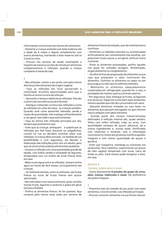 informações nutricionais nos rótulos dos alimentos.
- Alimente a criança somente com leite materno até
a idade de 6 meses e depois complemente com
outros alimentos, mantendo o leite materno até os
2 anos ou mais.
- Procure nos serviços de saúde orientações a
respeito da maneira correta de introduzir alimentos
complementares e refeições quando a criança
completar 6 meses de vida.
- Nas refeições, monte o seu prato com pelo menos
dois terços dos alimentos de origem vegetal.
- Faça as refeições em local apropriado e
confortável. Encontre oportunidades para que a
família se reúna na hora da refeição.
- Aproveite o tempo e desfrute as refeições. Elas são
o centro da convivência social e familiar.
- Desligue a televisão na hora das refeições e coma
as refeições em volta da mesa - as crianças também.
Quando você come assistindo televisão, perde a
noção de quantidade, não mastiga suficientemente
e, em geral, nem sabe o que está comendo.
- Faça ao menos três refeições principais por dia,
sempre que possível em casa.
- Evite que as crianças belisquem e substituam as
refeições por fast food, biscoitos ou salgadinhos,
comam na rua ou decidam sozinhas sobre suas
refeições. A criança deve articipar, na medida de sua
possibilidade e com segurança, da decisão e
elaboração das refeições junto com um adulto, para
que vá construindo práticas alimentares saudáveis.
- Comece a refeição com uma quantidade grande de
salada, com folhas verdes e variedade de legumes,
temperados com um molho de ervas frescas feito
em casa.
- Beba muita água entre as refeições. Sempre tenha
água em locais de fácil acesso, principalmente das
crianças.
- Os melhores lanches, entre as refeições, são frutas
frescas ou sucos de frutas frescas sem açúcar
adicionado.
- Nos mercados e nos restaurantes por quilo, escolha
muitas frutas, legumes e verduras e grãos em geral
(cereais e feijões).
- Prefira os alimentos frescos. Se for possível, faça
compras pelo menos duas vezes por semana de
E
alimentos frescos da estação, que são mais baratos e
nutritivos.
- Alimentos ou bebidas coloridos ou aromatizados
artificialmente são normalmente más escolhas, por
possuirem muito açúcar e, em geral, nenhum outro
nutriente.
- Entre os alimentos processados, prefira aqueles
nos quais foi utilizado secagem, fermentação,
engarrafamento ou congelamento.
- Escolha formas de preparação de alimentos na sua
casa que preservem o valor nutricional dos
alimentos. Cozinhar os alimentos no vapor ou em
pouca água ou óleo são os melhores métodos.
- Mantenha os alimentos adequadamente
conservados em refrigeração, quando for o caso, e
protegidos de insetos, poeira e animais caseiros.
- Por segurança, lave, esfregue as frutas, os legumes
e às verduras. Higienize muito bem esses alimentos,
mesmo aqueles que não são consumidos com casca.
- Descarte alimentos mofados ou com bolor ou
alimentos que pareçam estragados ou que cheirem
mal ou estejam com sabor estranho.
- Grande parte dos cereais industrializados
destinados à refeição matinal são, quase sempre,
feitos com milho refinado, trigo ou arroz, com
quantidades variáveis de açúcar adicional, sal e
outros ingredientes e, muitas vezes, fortificados
com vitaminas e minerais. Leia a informação
nutricional no rótulo dos produtos e prefira aqueles
integrais e com menor quantidade de açúcar e
gordura.
- Evite usar margarina, manteiga ou maionese nos
sanduíches. Para substituir, experimente um pouco
de óleo vegetal temperado com ervas, casca de
limão ou alho. Você mesmo pode temperar o óleo,
em casa.
- Coma diariamente
. Dê preferência
aos grãos integrais.
- Preencha mais da metade do seu prato com esses
alimentos, ricos em amido, nas refeições principais.
- Procure consumir alimentos na sua forma natural.
6 porções do grupo do arroz,
pães, massas, tubérculos e raízes
Diretriz 2
Cereais, tubérculos e raízes
E
GUIA ALIMENTAR PARA A POPULAÇÃO BRASILEIRA108
 