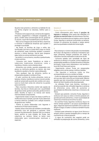 Quanto mais próximo o alimento ou bebida for da
sua forma original na natureza, melhor para a
saúde.
- Produtos como sopas em pó, conservas de vegetais,
biscoitos, salgadinhos e refeições congeladas, em
geral, contêm altas concentrações de sal, gorduras
ou açúcar, o que não é saudável para a sua família.
- Pão e arroz integrais são fontes de fibra, vitaminas
e minerais e substâncias bioativas que ajudam a
proteger a sua saúde.
- No Brasil, as farinhas de trigo e milho são
fortificadas com ferro e ácido fólico (veja no rótulo
do alimento); esses nutrientes ajudam a prevenir
anemia e outras doenças. Use-as para preparar
pães, bolos ou outras receitas em sua casa.
- Se preferir o arroz branco, escolha o parboilizado;
é mais nutritivo.
- Consuma com maior freqüência as raízes e
tubérculos tradicionais brasileiros, como a
mandioca, inhame, cará e a batata-doce.
- Alimentos com amido, quando preparados com
pouca ou nenhuma gordura ou açúcar, são mais
saudáveis e ajudam a manter o peso adequado.
- Para qualquer tipo de alimento, prefira as
preparações assadas e cozidas às fritas.
- O valor nutritivo de muitos alimentos, como as
batatas, inhame, mandioca e outros ricos em amido,
pode ser preservado quando são cozidos com casca.
Lave-os muito bem antes de colocá-los na panela
para cozimento.
- Pães crocantes e biscoitos cracker são opções de
lanches, mas leia os rótulos para ver a quantidade
de gordura total, gordura saturada, gordura trans e
sódio. Escolha os tipos e as marcas com teores
menores desses componentes.
- Experimente todos os tipos de massa e prefira os
molhos de ervas e tomate, que são muito saborosos
e menos calóricos. Cuidado com a adição excessiva
de gordura aos molhos.
- Prefira as pizzas elaboradas com legumes e
verduras ou frutas e pouco queijo.
- Pastéis, bolos e biscoitos são também considerados
alimentos ricos em gorduras e açúcares. Evite
consumi-los diariamente. Quando fizer ou comprar
bolos, prefira os mais simples, de frutas, sem
cobertura ou recheio. Deixe os bolos mais
elaborados para comemorações eventuais e
especiais.
Diretriz 3
Frutas, legumes e verduras
E
- Coma diariamente pelo menos
como parte das refeições e
nas sobremesas e lanches.
- Valorize os produtos da sua região e varie o tipo de
frutas, legumes e verduras consumidos na semana.
Compre os alimentos da estação e esteja atento
para sua qualidade e estado de conservação.
- Para alcançar o número de porções recomendadas
de frutas e de legumes e verduras é necessário que
esses alimentos estejam presentes em todas as
refeições e lanches realizados no decorrer do dia.
- Consuma saladas com variedade de tipos de
verduras no almoço e no jantar; outros vegetais em
preparações assadas ou cozidas durante as refeições
principais; frutas como sobremesa e nos lanches e
sucos de fruta fresca sem açúcar.
- Experimente colocar frutas em preparações
salgadas como carnes, peixes, molhos e saladas.
- Use legumes e verduras todos os dias
acompanhando arroz ou cozidos no feijão.
- Cuide da adequada higienização desses produtos
em sua casa, bem como de sua conservação. Mesmo
aqueles que são consumidos cozidos ou sem casca
devem ser bem lavados antes da preparação.
- As refeições ficam mais bonitas, nutritivas e
atrativas quando são utilizados legumes e verduras
de diferentes cores, além de aumentar a
quantidade de diferentes vitaminas e minerais e de
fibras.
- Sempre que possível, consuma frutas, legumes e
verduras com casca ou retire o mínimo possível; em
grande parte dos alimentos, a maior quantidade de
vitaminas e minerais se encontra na casca.
- Ao cozinhar frutas, legumes e verduras, faça-o no
menor tempo possível e use pouca quantidade de
água. Algumas vitaminas se perdem com o calor e se
diluem na água. O sabor e a textura também ficarão
melhores.
- Coloque esses alimentos na água já em fervura e
sempre utilize a panela tampada para o tempo de
cozimento ser o menor possível.
- A água do cozimento dos vegetais pode ser
utilizada na preparação de outros alimentos, como
3 porções de
legumes e verduras 3
porções ou mais de frutas
109Colocando as diretrizes em prática
 