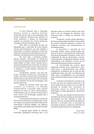 APRESENTAÇÃO
O Guia Alimentar para a População
Brasileira contém as primeiras diretrizes
alimentares oficiais para a nossa população. Hoje
existem evidências científicas que apontam de
forma inequívoca o impacto da alimentação
saudável na prevenção das mortes prematuras,
causadas por doenças cardíacas e câncer.
Além disso, as orientações do guia são
adequadas para a prevenção de outras doenças
crônicas não-transmissíveis, tais como diabetes e
hipertensão, e compõem, certamente, o elenco de
ações para a prevenção da obesidade que, por si só,
aumenta o risco dessas e de outras doenças graves.
Por outro lado, a publicação também
aborda questões relacionadas às deficiências
nutricionais e às doenças infecciosas, prioridades de
saúde pública no Brasil. Assim, contribui para a
prevenção das deficiências nutricionais, incluindo as
de micronutrientes (fome oculta), e para aumentar
a resistência a muitas doenças infecciosas em
crianças e adultos.
Consideramos, portanto, que este guia
contém mensagens centrais para a promoção da
saúde e, em um único conjunto, para prevenção das
doenças crônicas não-transmissíveis, da má nutrição
em suas diferentes formas de manifestação e das
doenças infecciosas.
Muitas das diretrizes deste guia rela-
cionam-se aos alimentos e às refeições
tradicionalmente consumidos pelas famílias
brasileiras de todos os níveis socioeconômicos,
evidenciando-se que, ao contrário do que indica o
senso comum, uma alimentação saudável não é
necessariamente cara.
A primeira parte do guia traz o referencial
teórico que fundamentou a sua elaboração e o situa
em relação aos propósitos da Política Nacional de
Alimentação e Nutrição (PNAN) e aos objetivos
preconizados pela Organização Mundial da Saúde
(OMS).
A segunda parte aborda as diretrizes
formuladas, agregando orientações para a sua
aplicação prática no contexto familiar, bem como
sobre o uso da rotulagem de alimentos como
ferramenta para a seleção de alimentos mais
saudáveis.
Finalmente, a terceira parte sistematiza o
panorama epidemiológico brasileiro e traz os dados
de consumo alimentar disponíveis no Brasil e as
evidências científicas que fundamentaram as
orientações do guia.
O documento é resultado de uma
construção coletiva. Houve consulta pública por
meio da internet e recolhimento de contribuições
de diversos participantes. Contamos, ainda, com a
colaboração da rede de alimentação e nutrição,
constituída pelas coordenações estaduais, centros
colaboradores e de referência na área, que foi
estimulada diretamente a analisar a proposta.
As contribuições dos usuários desta
publicação, contudo, serão importantes e bem-
vindas para o aperfeiçoamento das edições
subseqüentes. Acreditamos que as diretrizes aqui
estabelecidas serão úteis para os profissionais da
saúde, para os trabalhadores nas comunidades,
para as famílias do Brasil e para a nação como um
todo.
O governo do Presidente Luiz Inácio Lula
da Silva, por meio do Programa Fome Zero e de
outros programas que buscam criar uma rede de
proteção às camadas mais vulneráveis da
população, avança no sentido de prover
alimentação e nutrição adequadas ao conjunto dos
brasileiros.
Este guia, que apresenta diretrizes acerca
dos hábitos alimentares saudáveis, está inserido nas
preocupações que têm inspirado as ações do
governo, tanto na necessária política de segurança
alimentar e nutricional como na promoção da
prevenção de agravos à saúde que advenham de
uma alimentação insuficiente ou inadequada.
Saraiva Felipe
Ministro da Saúde
APRESENTAÇÃO 11
 