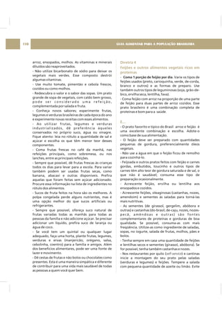 arroz, ensopados, molhos. As vitaminas e minerais
diluídos são reaproveitados.
- Não utilize bicarbonato de sódio para deixar os
vegetais mais verdes. Esse composto destrói
algumas vitaminas.
- Use muito tomate, pimentão e cebola frescos,
cozidos ou como molhos.
- Redescubra o valor e o sabor das sopas. Um prato
grande de sopa de vegetais, com caldo bem grosso,
p o d e s e r c o n s i d e r a d o u m a r e f e i ç ã o ,
complementada por salada e fruta.
- Conheça novos sabores; experimente frutas,
legumes e verduras brasileiras de cada época do ano
e experimente novas receitas com esses alimentos.
- Ao utilizar frutas, legumes e verduras
industrializados, dê preferência àqueles
conservados no próprio suco, água ou vinagre.
Fique atento: leia no rótulo a quantidade de sal e
açúcar e escolha os que têm menor teor desses
componentes.
- Coma frutas frescas no café da manhã, nas
refeições principais, como sobremesa, ou nos
lanches, entre as principais refeições.
- Sempre que possível, dê frutas frescas às crianças
todos os dias para levar para a escola. Para variar
também podem ser usadas frutas secas, como
banana, abacaxi e outras disponíveis. Prefira
aquelas que foram feitas sem açúcar adicionado.
Procure essa informação na lista de ingredientes no
rótulo dos alimentos.
- Sucos de fruta feitos na hora são os melhores. A
polpa congelada perde alguns nutrientes, mas é
uma opção melhor do que sucos artificiais ou
refrigerantes.
- Sempre que possível, ofereça suco natural de
frutas variadas todas as manhãs para todas as
pessoas da família e não adicione açúcar. Se precisar
adicionar um líquido, prefira suco de laranja ou
água de coco.
- Se você tem um quintal ou qualquer lugar
adequado, faça uma horta, plante frutas, legumes,
verduras e ervas (manjericão, orégano, salsa,
cebolinha, coentro) para a família e amigos. Além
dos benefícios alimentares, pode ser uma fonte de
lazer e movimento.
- Dê cestas de frutas e não bolos ou chocolates como
presentes. Esta é uma maneira simpática e diferente
de contribuir para uma vida mais saudável de todas
as pessoas a quem você quer bem.
Diretriz 4
Feijões e outros alimentos vegetais ricos em
proteínas
E...
- . Varie os tipos de
feijões usados (preto, carioquinha, verde, de-corda,
branco e outros) e as formas de preparo. Use
também outros tipos de leguminosas (soja, grão-de-
bico, ervilha seca, lentilha, fava).
- Coma feijão com arroz na proporção de uma parte
de feijão para duas partes de arroz cozidos. Esse
prato brasileiro é uma combinação completa de
proteínas e bom para a saúde.
- O prato favorito e típico do Brasil arroz e feijão é
uma excelente combinação e escolha. Adote-o
como base de sua alimentação.
- O feijão deve ser preparado com quantidades
pequenas de gordura, preferencialmente óleos
vegetais.
- Não use a água em que o feijão ficou de remolho
para cozinhá-lo.
- Feijoada e outros pratos feitos com feijão e carnes
gordas, embutidos, toucinho e outros tipos de
carnes têm alto teor de gordura saturada e de sal, o
que não é saudável; consuma esse tipo de
preparação ocasionalmente.
- Acrescente feijão, ervilha ou lentilha aos
ensopados e cozidos.
- Acrescente feijões, oleaginosas (castanhas, nozes,
amendoim) e sementes às saladas para torná-las
mais nutritivas.
- As sementes (de girassol, gergelim, abóbora e
outras) e castanhas (do-brasil, de-caju, nozes, nozes-
pecã, amêndoas e outras) são fontes
complementares de proteínas e gorduras de boa
qualidade. Se possível, consuma-as com mais
freqüência. Utilize-as como ingrediente de saladas,
sopas, no iogurte, salada de frutas, molhos, pães e
bolos.
- Tenha sempre em casa uma quantidade de feijões
e lentilhas secos e sementes (girassol, abóbora). Se
for possível, tenha também castanhas e nozes.
- Nos restaurantes por quilo ( ) e cantinas
inicie a montagem do seu prato pelas saladas
(verduras e legumes) e feijões. Tempere a salada
com pequena quantidade de azeite ou limão. Evite
Coma 1 porção de feijão por dia
self-service
GUIA ALIMENTAR PARA A POPULAÇÃO BRASILEIRA110
 