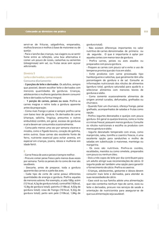 servir-se de frituras, salgadinhos, empanados,
molhos brancos e molhos à base de maionese ou de
queijo.
- Para o lanche das crianças, nas viagens ou se sentir
fome entre as refeições, uma boa alternativa é
comer um pouco de nozes, castanhas ou sementes
(oleaginosas) sem sal, ou frutas secas sem açúcar
adicionado.
- . Os adultos, sempre
que possível, devem escolher leite e derivados com
menores quantidades de gorduras. Crianças,
adolescentes e mulheres gestantes devem consumir
leite e derivados na forma integral.
- . Prefira as
carnes magras e retire toda a gordura aparente
antes da preparação.
- Coma mais frango e peixe e sempre prefira carne
com baixo teor de gordura. Os derivados de carne
(charque, salsicha, lingüiça, presuntos e outros
embutidos) contêm, em geral, excesso de gorduras
e sal e devem ser consumidos ocasionalmente.
- Coma pelo menos uma vez por semana vísceras e
miúdos, como o fígado bovino, coração de galinha,
entre outros. Essas carnes são excelente fonte de
ferro, nutriente essencial para evitar anemia, em
especial em crianças, jovens, idosos e mulheres em
idade fértil.
- Carne fresca de aves e peixes é sempre melhor.
- Procure comer peixe fresco pelo menos duas vezes
por semana. Tanto os peixes de rio como de mar são
saudáveis.
- Descarte, antes de preparar, toda a gordura
aparente das carnes e a pele das aves.
- Cada tipo de corte de carne possui diferentes
quantidades de energia e gordura. Prefira aqueles
de menores valores. Por exemplo, a cada 100g: acém
(121kcal, 4,3g de gordura total); contrafilé (192kcal,
12,8g de gordura total); patinho (118kcal, 4,02g de
gordura total); coxa de frango (161kcal, 9,32g de
gordura total); peito sem pele (110kcal, 1,84g de
3 porções de leite e derivados
1 porção de carnes, peixes ou ovos
Diretriz 5
Leite e derivados, carnes e ovos
E
Consuma diariamente:
gordura total).
- Não existem diferenças importantes no valor
nutritivo de carnes denominadas de primeira ou
de segunda . O que é importante é optar por
aqueles cortes com menor teor de gordura.
- Prefira carnes, peixes ou aves assados ou
preparados com pouca gordura.
- Prepare as carnes com pouco sal e evite o uso de
temperos prontos que são ricos em sódio.
- Evite produtos com carne processada tipo
hambúrgueres e salsichas, que geralmente têm alta
porcentagem de gordura e de sal. Consulte as
informações nutricionais dos rótulos de alimentos
(gordura total, gordura saturada) para ajudá-lo a
selecionar alimentos com menores teores de
gorduras e sódio.
- Coma somente ocasionalmente alimentos de
origem animal curados, defumados, grelhados ou
churrasco.
- Quando fizer um churrasco, ofereça frango, peixe
grelhado, acompanhados de saladas e frutas como
opção.
- Prefira iogurtes desnatados e queijos com pouca
gordura. Em geral os queijos brancos, como a ricota
e o minas frescal, possuem menos gordura. Consulte
os rótulos nutricionais e escolha os produtos com
menos gordura e sódio.
- Iogurte desnatado temperado com ervas, como
manjericão, salsa, tomilho e coentro frescos, é uma
excelente opção para sanduíches e molho de
saladas em substituição à maionese, manteiga ou
margarina.
- Os ovos são nutritivos. Prefira-os cozidos,
escaldados, mexidos ou como omelete, preparados
com pouco ou nenhum óleo.
- Dois a três copos de leite por dia contribuem para
um adulto atingir suas recomendações de cálcio. O
iogurte pode ser também uma opção para garantir
o fornecimento de cálcio. Prefira os caseiros.
- Crianças, adolescentes, gestantes e idosos devem
consumir mais leite e derivados, para atender às
suas necessidades de cálcio.
- Caso você ou sua família adote uma alimentação
que não contenha nenhum tipo de carne, ovos ou
leite e derivados, procure nos serviços de saúde a
orientação de nutricionista para assegurar-se de
que sua alimentação seja saudável.
111Colocando as diretrizes em prática
 