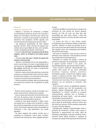 Diretriz 6
Gorduras, açúcares e sal
E...
- Reduza o consumo de alimentos e bebidas
concentrados em gorduras, açúcar e sal. Consulte a
tabela de informação nutricional dos rótulos dos
alimentos e compare-os para ajudar na escolha de
alimentos mais saudáveis. Escolha aqueles com
menores percentuais de gorduras, açúcar e sódio.
- Use pequenas quantidades de óleo vegetal
quando cozinhar. Prefira formas de preparo que
utilizam pouca quantidade de óleo, como assados,
cozidos, ensopados, grelhados. Evite frituras.
Consuma
Consuma
- Reduza a quantidade de sal nas preparações e
evite o uso do saleiro na mesa. A quantidade de sal
por dia deve ser,
, distribuída em todas as preparações
consumidas durante o dia.
- Valorize o sabor natural dos alimentos, reduzindo
o açúcar ou o sal adicionado a eles. Acentue o sabor
de alimentos cozidos e crus utilizando ervas frescas
ou secas ou suco de frutas como tempero.
- Utilize somente sal iodado. Não use sal destinado
ao consumo de animais. Ele é prejudicial à saúde
humana.
- Quanto menos gordura, gordura saturada, sal e
açúcar você consumir, melhor para sua saúde.
- Leia os rótulos dos alimentos. Evite alimentos com
alto teor de gordura total, de gordura saturada,
gordura trans, de sódio (sal) ou de açúcar.
- Lembre-se: você pode estranhar o sabor inicial,
mas depois de um tempo você irá preferir o sabor
dos alimentos preparados com pouca gordura, sal e
açúcar. Dê o tempo necessário para o seu paladar se
acostumar a isso. Seja persistente. Sua saúde
agradece.
- Os óleos vegetais são melhor escolha que a
manteiga ou margarina. Use-os para cozinhar.
Escolha entre os de canola, milho, algodão, girassol
- não mais que 1 porção por dia de óleos
vegetais, azeite ou margarina sem ácidos graxos
trans.
- não mais que 1 porção do grupo dos
açúcares e doces por dia.
no máximo, uma colher de chá rasa
por pessoa
ou soja.
- Uma lata de 900ml é suficiente para o preparo de
alimentos de uma família de quatro pessoas,
durante um mês. Se você usa mais que essa
quantidade por mês, tente reduzir o óleo das
preparações até que o consumo de óleo atinja essa
quantidade.
- O azeite de oliva é uma ótima opção,
principalmente para temperar saladas. É saboroso e
nutritivo. Observe no rótulo do produto se ele é
puro, pois muitos são adicionados de outros tipos de
óleo vegetal. Use-o com moderação, pois também
tem alto teor de energia.
- Use ervas ou temperos e não sal, para tornar os
alimentos mais saborosos. Evite temperos prontos
que contêm alta concentração de sal.
- Mantenha os molhos de saladas e molhos de
alimentos separados das preparações. Acrescente-
os apenas quando montar o seu prato, em
quantidade pequena, apenas para realçar o sabor.
- Evite consumir alimentos industrializados que
contêm altos teores de sal, como embutidos
(salsichas, lingüiças, salames, presuntos,
mortadela), queijos, conservas de vegetais, sopas,
molhos e temperos prontos. Além disso, alguns
geralmente têm alto teor de gordura.
- Cozinhar com muito óleo e fritar tornam qualquer
alimento rico em gorduras e, portanto, não-
saudável.
- Se for consumir, prefira os salgadinhos assados e
também aqueles que não são preparados com
gordura vegetal hidrogenada (veja na lista de
ingredientes no rótulo). Somente os consuma
ocasionalmente. Atenção com os folhados e
empadinhas de massa podre , que são assados,
mas também ricos em gorduras.
- Evite bolos, biscoitos doces, sobremesas e doces
como regra da alimentação. Coma-os menos que
três vezes por semana. Prefira aqueles preparados
em casa, com óleos vegetais.
- Refrigerantes, bebidas industrializadas, doces e
produtos de confeitaria contêm muito açúcar e
favorecem o aparecimento de cáries, além de
sobrepeso e obesidade, e não são nutritivos. Evite o
consumo diário desses produtos e explique às
crianças e aos adolescentes que esses alimentos não
GUIA ALIMENTAR PARA A POPULAÇÃO BRASILEIRA112
 