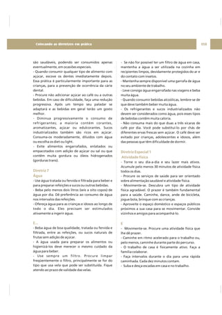 são saudáveis, podendo ser consumidos apenas
eventualmente, em ocasiões especiais.
- Quando consumir qualquer tipo de alimento com
açúcar, escove os dentes imediatamente depois.
Essa prática é particularmente importante para as
crianças, para a prevenção de ocorrência da cárie
dental.
- Procure não adicionar açúcar ao café ou a outras
bebidas. Em caso de dificuldade, faça uma redução
progressiva. Após um tempo seu paladar se
adaptará e as bebidas em geral terão um gosto
melhor.
- Diminua progressivamente o consumo de
refrigerantes; a maioria contém corantes,
aromatizantes, açúcar ou edulcorantes. Sucos
industrializados também são ricos em açúcar.
Consuma-os moderadamente, diluídos com água
ou escolha os diet ou light.
- Evite alimentos engarrafados, enlatados ou
empacotados com adição de açúcar ou sal ou que
contêm muita gordura ou óleos hidrogenados
(gorduras trans).
- Use água tratada ou fervida e filtrada para beber e
para preparar refeições e sucos ou outras bebidas.
- Beba pelo menos dois litros (seis a oito copos) de
água por dia. Dê preferência ao consumo de água
nos intervalos das refeições.
- Ofereça água para as crianças e idosos ao longo de
todo o dia. Eles precisam ser estimulados
ativamente a ingerir água.
- Beba água de boa qualidade, tratada ou fervida e
filtrada, entre as refeições, ou sucos naturais de
frutas sem adição de açúcar.
- A água usada para preparar os alimentos ou
higienizá-los deve merecer o mesmo cuidado da
água para beber.
- Use sempre um filtro. Procure limpar
freqüentemente o filtro, principalmente se for do
tipo que usa vela que pode ser substituída. Fique
atendo ao prazo de validade das velas.
Diretriz 7
Água
E...
- Se não for possível ter um filtro de água em casa,
mantenha a água a ser utilizada na cozinha em
recipientes limpos, devidamente protegidos do ar e
do contato com insetos.
- Mantenha sempre disponível uma garrafa de água
no seu ambiente de trabalho.
- Leve consigo água engarrafada nas viagens e beba
muita água.
- Quando consumir bebidas alcoólicas, lembre-se de
que deve também beber muita água.
- Os refrigerantes e sucos industrializados não
devem ser considerados como água, pois esses tipos
de bebidas contêm muita caloria.
- Não consuma mais do que duas a três xícaras de
café por dia. Você pode substituí-lo por chás de
diferentes ervas frescas sem açúcar. O café deve ser
evitado por crianças, adolescentes e idosos, além
das pessoas que têm dificuldade de dormir.
- Torne o seu dia-a-dia e seu lazer mais ativos.
Acumule pelo menos 30 minutos de atividade física
todos os dias.
- Procure os serviços de saúde para ser orientado
sobre alimentação saudável e atividade física.
- Movimente-se. Descubra um tipo de atividade
física agradável. O prazer é também fundamental
para a saúde. Caminhe, dance, ande de bicicleta,
jogue bola, brinque com as crianças.
- Aproveite o espaço doméstico e espaços públicos
próximos a sua casa para se movimentar. Convide
vizinhos e amigos para acompanhá-lo.
- Movimente-se. Procure uma atividade física que
lhe dê prazer.
- Caminhe em ritmo acelerado para o trabalho ou,
pelo menos, caminhe durante parte do percurso.
- O trabalho de casa é fisicamente ativo. Faça a
família colaborar.
- Faça intervalos durante o dia para uma rápida
caminhada. Cada dez minutos contam.
- Suba e desça escadas em casa e no trabalho.
Diretriz Especial 1
Atividade física
E
113Colocando as diretrizes em prática
 