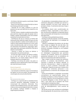 - O ciclismo é tão bom quanto a caminhada. Pedale
nos finais de semana.
- Dance com o(a) seu(ua) companheiro(a) ou dance
sozinho(a) quando sentir vontade.
- Participe de um clube, academia ou aula de
ginástica em que você desfrute de companhia e de
lazer ativo.
- Corrida, ciclismo, natação e academias são escolhas
para exercícios vigorosos; jogos de equipe como o
futebol, voleibol, basquetebol e tênis são também
excelentes formas de exercício físico.
- Certifique-se de que as crianças na família têm
tempo para fazer esportes e jogos. Brinque com elas
e faça-as descobrir e adotar as brincadeiras de sua
infância, feitas preferencialmente ao ar livre: pular
corda, esconde-esconde, subir em árvores, brincar
em parquinhos não-eletrônicos, pega-pega, cabra-
cega, jogar bola, queimada, amarelinha. Elas vão se
divertir e você também.
- Diminua o tempo em frente ao televisor e
computador nas suas horas de lazer.
- Se você tem algum histórico de doença cardíaca,
ou se você tem mais de 50 anos, é prudente
submeter-se a um exame médico antes de iniciar
qualquer esporte ou atividade física.
- Verifique, nos serviços de saúde, o seu peso e a
medida da cintura regularmente. Essas informações
são importantes para a saúde.
- Ao manipular os alimentos, siga as normas básicas
de higiene na hora da compra, da preparação, da
conservação e do consumo de alimentos.
.
- Verifique se o supermercado ou estabelecimento
comercial apresenta adequadas condições de
conservação dos alimentos oferecidos. Para
escolher esses estabelecimentos, não utilize apenas
critérios como a proximidade do domicílio e o preço
dos produtos; verifique também a limpeza e
organização do ambiente.
Diretriz Especial 2
Qualidade sanitária dos alimentos
E..
No momento da compra
- Os atendentes e manipuladores devem estar com
vestimenta adequada à atividade que exercem e,
quando necessário, de touca, luvas, máscara de
proteção e botas. A vestimenta deve estar limpa e
conservada.
- Os produtos devem estar acondicionados em
prateleiras limpas, organizadas e nunca sobre o
piso. Os alimentos congelados e refrigerados devem
estar armazenados sob temperatura recomendada
pelo fabricante.
- Certifique-se da qualidade dos produtos.
- Verifique os selos de inspeção, o prazo de validade,
a identificação do fabricante e as condições da
embalagem.
- Observe a embalagem do produto: ela não deve
estar violada ou rasgada. No caso das latas, não
compre nem utilize aquelas com ferrugem, que
estiverem amassadas, estufadas ou com qualquer
outra alteração.
- Nos produtos não embalados ou acondicionados
em embalagens transparentes que permitem
visualizar seu conteúdo, observe se os alimentos
apresentam alteração na cor, na consistência, no
aspecto e se há presença de matérias estranhas.
- Siga a ordem correta de compra dos alimentos:
primeiro, os produtos não-comestíveis, como
utensílios e materiais de limpeza; segundo, os
alimentos não-perecíveis e depois os perecíveis
(carnes e outros produtos conservados sob
refrigeração). Organize-se para que o tempo entre
a compra dos alimentos perecíveis e seu
armazenamento no domicílio não ultrapasse duas
horas.
- Carnes pré-embaladas e congeladas, encontradas
normalmente em supermercados, devem ser
mantidas em balcão ou câmara frigorífica. Freezer
ou balcão frigorífico fora da temperatura correta,
ou quando desligados à noite, formam água no
chão, o que indica que os produtos não foram
conservados em temperatura ideal.
- Os alimentos congelados devem estar firmes e sem
sinais de descongelamento, como acúmulo de
líquido.
- No caso de carnes e aves, verifique se a embalagem
não está gotejando. No caso de ovos, confira se não
GUIA ALIMENTAR PARA A POPULAÇÃO BRASILEIRA114
 