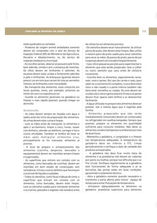estão quebrados ou rachados.
- Produtos de origem animal embalados somente
devem ser comprados com o selo do Serviço de
Inspeção Federal (SIF) do Ministério da Agricultura,
Pecuária e Abastecimento, ou do serviço de
inspeção estadual ou municipal.
- Ao escolher peixes, observe se possuem pele firme,
bem aderida, úmida e sem a presença de manchas.
Os olhos devem ser brilhantes e salientes. As
escamas devem estar unidas e fortemente aderidas
à pele e brilhantes. As brânquias (guelras) devem
possuir cor em tons que variam do rosa ao vermelho
intenso, ser brilhantes e sem viscosidade.
- No transporte dos alimentos, evite colocá-los em
locais quentes, como, por exemplo, próximos ao
motor do carro ou expostos ao sol.
- Guarde os alimentos perecíveis na geladeira ou
freezer o mais rápido possível, quando chegar ao
domicílio.
- As mãos devem sempre ser lavadas com água e
sabão antes do início da preparação dos alimentos.
As unhas devem estar curtas e limpas.
- Lave as mãos antes de manipular os alimentos e
após ir ao banheiro, limpar o nariz, fumar, mexer
com dinheiro, atender ao telefone, carregar o lixo e
outras atividades. Também se lembre de lavar as
mãos após manipular alimentos crus,
principalmente se for manusear alimentos já
prontos.
- O local de preparo e armazenamento dos
alimentos (cozinha, despensa, bancadas e
equipamentos) devem ser mantidos sempre limpos
e organizados.
- As superfícies que entrem em contato com os
alimentos, como bancadas de cozinhas, devem ser
mantidas em bom estado de conservação, sem
rachaduras, trincas e outros defeitos que favoreçam
o acúmulo de líquido e sujidades.
- Todos os utensílios, como facas e tábuas de corte, e
superfícies que entram em contato com os
alimentos, como bancadas, devem estar limpos.
Lave os utensílios usados para manipular alimentos
crus (carnes, pescados e vegetais não lavados) antes
No domicílio
de utilizá-los em alimentos prontos.
- Os utensílios devem secar naturalmente. Se utilizar
panos de prato, eles devem estar limpos. Não utilize
o mesmo pano de prato usado para secar utensílios
para secar as mãos. Os panos de prato, panos de pia
e esponjas devem ser trocados freqüentemente.
- Caso retire pequenas porções para experimentar o
alimento que está sendo preparado, lave a colher
ou outro utensílio que usou antes de utilizá-lo
novamente.
- Cozinhe bem os alimentos, especialmente carne,
aves, ovos e peixes. No caso de carnes e aves, para
saber se o cozimento foi completo, o suco deve estar
claro e não rosado e a parte interna também não
deve estar vermelha ou rosada. Os ovos devem ser
cozidos até a clara e gema estarem firmes e os peixes
devem ficar opacos (sem brilho) e se desmanchar
facilmente.
- A água utilizada no preparo dos alimentos deve ser
potável. Use a mesma água que é ingerida pela
família.
- Alimentos preparados que não serão
imediatamente consumidos devem ser conservados
no refrigerador em vasilhas tampadas. Sempre que
possível, prepare os alimentos em quantidade
suficiente para consumo imediato. Não deixe os
alimentos cozidos à temperatura ambiente por mais
de duas horas.
- Mantenha a geladeira, o congelador e o freezer
nas temperaturas adequadas. A temperatura da
geladeira deve ser inferior a 5ºC. Limpe
periodicamente e verifique a data de validade dos
produtos armazenados.
- A geladeira não deve ficar muito cheia de
alimentos e as prateleiras não devem ser cobertas
por panos ou toalhas, porque isso dificulta que o ar
frio circule. Verifique regularmente se a geladeira
está funcionando de forma adequada e se as
borrachas das portas estão em boas condições,
garantindo o isolamento térmico.
- Abra a geladeira somente quando necessário e
mantenha a porta aberta pelo menor espaço de
tempo para evitar flutuações de temperatura.
- Armazene adequadamente os alimentos na
geladeira: prateleiras superiores para alimentos
115Colocando as diretrizes em prática
 