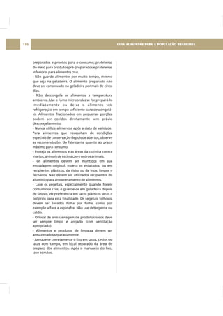 preparados e prontos para o consumo; prateleiras
do meio para produtos pré-preparados e prateleiras
inferiores para alimentos crus.
- Não guarde alimentos por muito tempo, mesmo
que seja na geladeira. O alimento preparado não
deve ser conservado na geladeira por mais de cinco
dias.
- Não descongele os alimentos a temperatura
ambiente. Use o forno microondas se for prepará-lo
imediatamente ou deixe o alimento sob
refrigeração em tempo suficiente para descongelá-
lo. Alimentos fracionados em pequenas porções
podem ser cozidos diretamente sem prévio
descongelamento.
- Nunca utilize alimentos após a data de validade.
Para alimentos que necessitam de condições
especiais de conservação depois de abertos, observe
as recomendações do fabricante quanto ao prazo
máximo para consumo.
- Proteja os alimentos e as áreas da cozinha contra
insetos, animais de estimação e outros animais.
- Os alimentos devem ser mantidos em sua
embalagem original, exceto os enlatados, ou em
recipientes plásticos, de vidro ou de inox, limpos e
fechados. Não devem ser utilizados recipientes de
alumínio para armazenamento de alimentos.
- Lave os vegetais, especialmente quando forem
consumidos crus, e guarde-os em geladeira depois
de limpos, de preferência em sacos plásticos secos e
próprios para esta finalidade. Os vegetais folhosos
devem ser lavados folha por folha, como por
exemplo alface e espinafre. Não use detergente ou
sabão.
- O local de armazenagem de produtos secos deve
ser sempre limpo e arejado (com ventilação
apropriada).
- Alimentos e produtos de limpeza devem ser
armazenados separadamente.
- Armazene corretamente o lixo em sacos, cestos ou
latas com tampa, em local separado da área de
preparo dos alimentos. Após o manuseio do lixo,
lave as mãos.
GUIA ALIMENTAR PARA A POPULAÇÃO BRASILEIRA116
 