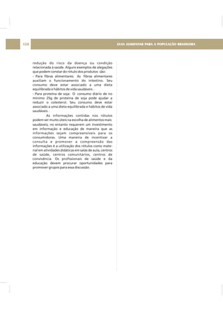 redução do risco da doença ou condição
relacionada à saúde. Alguns exemplos de alegações
que podem constar do rótulo dos produtos são:
- Para fibras alimentares: As fibras alimentares
auxiliam o funcionamento do intestino. Seu
consumo deve estar associado a uma dieta
equilibrada e hábitos de vida saudáveis .
- Para proteína de soja: O consumo diário de no
mínimo 25g de proteína de soja pode ajudar a
reduzir o colesterol. Seu consumo deve estar
associado a uma dieta equilibrada e hábitos de vida
saudáveis .
As informações contidas nos rótulos
podem ser muito úteis na escolha de alimentos mais
saudáveis; no entanto requerem um investimento
em informação e educação de maneira que as
informações sejam compreensíveis para os
consumidores. Uma maneira de incentivar a
consulta e promover a compreensão das
informações é a utilização dos rótulos como mate-
rial em atividades didáticas em salas de aula, centros
de saúde, centros comunitários, centros de
convivência. Os profissionais de saúde e da
educação devem procurar oportunidades para
promover grupos para essa discussão.
GUIA ALIMENTAR PARA A POPULAÇÃO BRASILEIRA124
 
