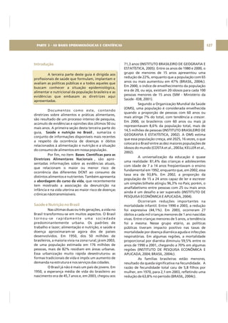 Introdução
Saúde e Nutrição no Brasil
A terceira parte deste guia é dirigida aos
profissionais de saúde que formulam, implantam e
avaliam as políticas públicas e a todos aqueles que
buscam conhecer a situação epidemiológica,
alimentar e nutricional da população brasileira e as
evidências que embasam as diretrizes aqui
apresentadas.
Documentos como este, contendo
diretrizes sobre alimentos e práticas alimentares,
são resultado de um processo intenso de pesquisa,
acúmulo de evidências e opiniões dos últimos 50 ou
mais anos. A primeira seção desta terceira parte do
guia, , sumariza o
conjunto de informações disponíveis mais recentes
a respeito da ocorrência de doenças e óbitos
relacionados à alimentação e nutrição e a situação
do consumo de alimentos em nossa população.
Por fim, no item
, são apre-
sentadas informações sobre as evidências atuais,
que relacionam o maior ou menor risco de
ocorrência das diferentes DCNT ao consumo de
distintos alimentos e nutrientes. Também apresenta
a , que recentemente
tem mostrado a associação da desnutrição na
infância e na vida uterina ao maior risco de doenças
crônicas nãotransmissíveis.
Nas últimas duas ou três gerações, a vida no
Brasil transformou-se em muitos aspectos. O Brasil
tornou-se rapidamente uma sociedade
predominantemente urbana. Os padrões de
trabalho e lazer; alimentação e nutrição; e saúde e
doença aproximaram-se agora dos de países
desenvolvidos. Em 1950, dos 50 milhões de
brasileiros, a maioria vivia na zona rural; já em 2003,
de uma população estimada em 176 milhões de
pessoas, mais de 82% residiam em áreas urbanas.
Essa urbanização muito rápida desestruturou as
formas tradicionais de vida e impôs um aumento de
demanda na estrutura e nos serviços das cidades.
O Brasil já não é mais um país de jovens. Em
1950, a esperança média de vida do brasileiro ao
nascimento era de 45,7 anos e, em 2003, chegou aos
Saúde e nutrição no Brasil
Bases Científicas para as
Diretrizes Alimentares Nacionais
abordagem do curso da vida
71,3 anos (INSTITUTO BRASILEIRO DE GEOGRAFIA E
ESTATÍSTICA, 2005). Entre os anos de 1980 e 2000, o
grupo de menores de 15 anos apresentou uma
redução de 22%, enquanto que a população com 65
anos ou mais aumentou em 47% (BRASIL, 2004c).
Em 2000, o índice de envelhecimento da população
era de 20, ou seja, existiam 20 idosos para cada 100
pessoas menores de 15 anos (SIM - Ministério da
Saúde - IDB, 2001).
Segundo a Organização Mundial da Saúde
(OMS), uma população é considerada envelhecida
quando a proporção de pessoas com 60 anos ou
mais atinge 7% do total, com tendência a crescer.
Em 2000, os brasileiros com 60 anos ou mais já
representavam 8,6% da população total, mais de
14,5 milhões de pessoas (INSTITUTO BRASILEIRO DE
GEOGRAFIA E ESTATÍSTICA, 2002). A OMS estima
que essa população cresça, até 2025, 16 vezes, o que
colocará o Brasil entre as dez maiores populações de
idosos do mundo (COSTA et al., 2003a; KELLER et al.,
2002).
A universalização da educação é quase
uma realidade: 81,4% das crianças e adolescentes
com idade de 7 a 14 anos freqüentavam o ensino
fundamental em 1992, enquanto que, em 2002, essa
taxa era de 93,8%. Em 2002, a proporção da
população de 15 a 24 anos capaz de ler e escrever
um simples bilhete atingiu 96,3% no País; porém, o
analfabetismo entre pessoas com 25 ou mais anos
ainda é um desafio a ser superado (INSTITUTO DE
PESQUISA ECONÔMICA E APLICADA, 2004).
Ocorreram reduções importantes na
mortalidade infantil. Entre 1990 e 2003, a redução
foi expressiva (44,1%). Em 2003, ocorreram 27
óbitos a cada mil crianças menores de 1 ano nascidas
vivas. Entre crianças menores de 5 anos, a tendência
foi a mesma. Nesse grupo etário, as políticas
públicas tiveram impacto positivo nas taxas de
mortalidade por doença diarréica aguda e infecções
respiratórias. Em algumas regiões, a mortalidade
proporcional por diarréia diminuiu 59,5% entre os
anos de 1990 a 2001, chegando a 70% em algumas
regiões (INSTITUTO DE PESQUISA ECONÔMICA E
APLICADA, 2004; BRASIL, 2004c).
As famílias brasileiras estão menores,
resultado da queda significativa na fecundidade. A
razão de fecundidade total caiu de 5,8 filhos por
mulher, em 1970, para 2,1 em 2003, refletindo uma
redução de 63,8% no período (BRASIL, 2004c).
PARTE 3 - AS BASES EPIDEMIOLÓGICAS E CIENTÍFICAS 127
 