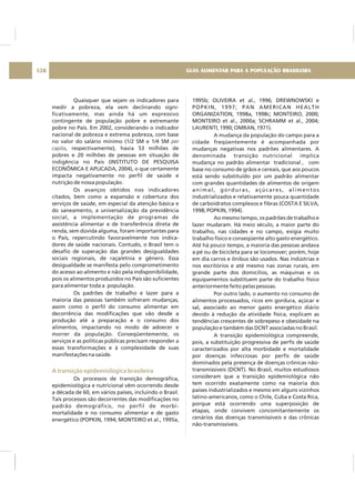 Quaisquer que sejam os indicadores para
medir a pobreza, ela vem declinando signi-
ficativamente, mas ainda há um expressivo
contingente de população pobre e extremante
pobre no País. Em 2002, considerando o indicador
nacional de pobreza e extrema pobreza, com base
no valor do salário mínimo (1/2 SM e 1/4 SM
, respectivamente), havia 53 milhões de
pobres e 20 milhões de pessoas em situação de
indigência no País (INSTITUTO DE PESQUISA
ECONÔMICA E APLICADA, 2004), o que certamente
impacta negativamente no perfil de saúde e
nutrição de nossa população.
Os avanços obtidos nos indicadores
citados, bem como a expansão e cobertura dos
serviços de saúde, em especial da atenção básica e
do saneamento, a universalização da previdência
social, a implementação de programas de
assistência alimentar e de transferência direta de
renda, sem dúvida alguma, foram importantes para
o País, repercutindo favoravelmente nos indica-
dores de saúde nacionais. Contudo, o Brasil tem o
desafio de superação das grandes desigualdades
sociais regionais, de raça/etnia e gênero. Essa
desigualdade se manifesta pelo comprometimento
do acesso ao alimento e não pela indisponibilidade,
pois os alimentos produzidos no País são suficientes
para alimentar toda a população.
Os padrões de trabalho e lazer para a
maioria das pessoas também sofreram mudanças,
assim como o perfil do consumo alimentar em
decorrência das modificações que vão desde a
produção até a preparação e o consumo dos
alimentos, impactando no modo de adoecer e
morrer da população. Conseqüentemente, os
serviços e as políticas públicas precisam responder a
essas transformações e à complexidade de suas
manifestações na saúde.
Os processos de transição demográfica,
epidemiológica e nutricional vêm ocorrendo desde
a década de 60, em vários países, incluindo o Brasil.
Tais processos são decorrentes das modificações no
padrão demográfico, no perfil de morbi-
mortalidade e no consumo alimentar e de gasto
energético (POPKIN, 1994; MONTEIRO et al., 1995a,
per
capita
A transição epidemiológica brasileira
1995b; OLIVEIRA et al., 1996; DREWNOWSKI e
POPKIN, 1997; PAN AMERICAN HEALTH
ORGANIZATION, 1998a, 1998c; MONTEIRO, 2000;
MONTEIRO et al., 2000a; SCHRAMM et al., 2004;
LAURENTI, 1990; OMRAN, 1971).
A mudança da população do campo para a
cidade freqüentemente é acompanhada por
mudanças negativas nos padrões alimentares. A
denominada transição nutricional implica
mudança no padrão alimentar tradicional , com
base no consumo de grãos e cereais, que aos poucos
está sendo substituído por um padrão alimentar
com grandes quantidades de alimentos de origem
animal, gorduras, açúcares, alimentos
industrializados e relativamente pouca quantidade
de carboidratos complexos e fibras (COSTA E SILVA,
1998; POPKIN, 1994).
Ao mesmo tempo, os padrões de trabalho e
lazer mudaram. Há meio século, a maior parte do
trabalho, nas cidades e no campo, exigia muito
trabalho físico e conseqüente alto gasto energético.
Até há pouco tempo, a maioria das pessoas andava
a pé ou de bicicleta para se locomover; porém, hoje
em dia carros e ônibus são usados. Nas indústrias e
nos escritórios e até mesmo nas zonas rurais, em
grande parte dos domicílios, as máquinas e os
equipamentos substituem parte do trabalho físico
anteriormente feito pelas pessoas.
Por outro lado, o aumento no consumo de
alimentos processados, ricos em gordura, açúcar e
sal, associado ao menor gasto energético diário
devido à redução da atividade física, explicam as
tendências crescentes de sobrepeso e obesidade na
população e também das DCNT associadas no Brasil.
A transição epidemiológica compreende,
pois, a substituição progressiva de perfis de saúde
caracterizados por alta morbidade e mortalidade
por doenças infecciosas por perfis de saúde
dominados pela presença de doenças crônicas não-
transmissíveis (DCNT). No Brasil, muitos estudiosos
consideram que a transição epidemiológica não
tem ocorrido exatamente como na maioria dos
países industrializados e mesmo em alguns vizinhos
latino-americanos, como o Chile, Cuba e Costa Rica,
porque está ocorrendo uma superposição de
etapas, onde convivem concomitantemente os
cenários das doenças transmissíveis e das crônicas
não-transmissíveis.
GUIA ALIMENTAR PARA A POPULAÇÃO BRASILEIRA128
 