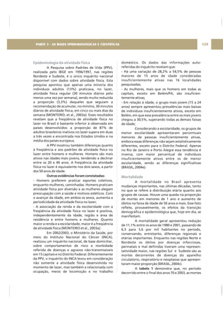 Epidemiologia da atividade física
A Pesquisa sobre Padrões de Vida (PPV),
realizada pelo IBGE em 1996/1997, nas regiões
Nordeste e Sudeste, é o único inquérito nacional
disponível com dados sobre atividade física. Esta
pesquisa apontou que apenas uma minoria dos
indivíduos adultos (13%) praticava, no lazer,
atividade física regular (30 minutos diários pelo
menos uma vez por semana), sendo muito reduzida
a proporção (3,3%) daqueles que seguiam a
recomendação de acumular, no mínimo, 30 minutos
diários de atividade física, em cinco ou mais dias da
semana (MONTEIRO, et al., 2003a). Esses resultados
revelam que a freqüência de atividade física no
lazer no Brasil é bastante inferior à observada em
países desenvolvidos: a proporção de 87% de
adultos brasileiros inativos no lazer supera em duas
a três vezes a encontrada nos Estados Unidos e na
média dos países europeus.
A PPV mostrou também diferenças quanto
à freqüência e aos padrões de atividade física no
lazer entre homens e mulheres. Homens são mais
ativos nas idades mais jovens, tendendo a declinar
entre os 20 e 40 anos. A freqüência da atividade
física no lazer é equivalente nos dois sexos, a partir
dos 50 anos de idade.
- Homens preferem praticar esportes coletivos,
enquanto mulheres, caminhadas. Homens praticam
atividade física por diversão e as mulheres alegam
preocupação com a saúde e motivos estéticos. Com
o avançar da idade, em ambos os sexos, aumenta a
periodicidade da atividade física no lazer;
- A associação da renda e da escolaridade com a
freqüência da atividade física no lazer é positiva,
independentemente da idade, região e área de
residência e entre homens e mulheres. Quanto
maior a renda e a escolaridade, maior é a freqüência
de atividade física (MONTEIRO et al., 2003a).
Em 2002/2003, o Ministério da Saúde, por
meio do Instituto Nacional do Câncer (INCA),
realizou um inquérito nacional, de base domiciliar,
sobre comportamentos de risco e morbidade
referida de doenças e agravos não-transmissíveis
em 15 capitais e no Distrito Federal. Diferentemente
da PPV, o inquérito do INCA levou em consideração
não somente a atividade física desenvolvida no
momento de lazer, mas também a relacionada com
ocupação, meios de locomoção e no trabalho
Outras evidências foram constatadas:
doméstico. Os dados das informações auto-
referidas do inquérito revelam que:
- Há uma variação de 28,2% a 54,5% de pessoas
maiores de 15 anos de idade consideradas
insuficientemente ativas nas 16 localidades
pesquisadas;
- As mulheres, mais que os homens em todas as
capitais, exceto em Belém/PA, são insuficien-
temente ativas;
- Em relação à idade, o grupo mais jovem (15 a 24
anos) sempre apresentou prevalências mais baixas
de indivíduos insuficientemente ativos, exceto em
Belém, em que essa prevalência entre os mais jovens
chegou a 30,5%, superando todas as demais faixas
de idade;
Considerando a escolaridade, os grupos de
menor escolaridade apresentaram percentuais
menores de pessoas insuficientemente ativas,
embora essas diferenças não sejam estatisticamente
diferentes, exceto para o Distrito Federal. Apenas
no Rio de Janeiro e Porto Alegre essa tendência é
inversa, com maior percentual de indivíduos
insuficientemente ativos entre os de menor
escolaridade, sendo as diferenças significativas
(BRASIL, 2004e).
A mortalidade no Brasil apresenta
mudanças importantes, nas últimas décadas, tanto
no que se refere à distribuição etária quanto aos
grupos de causas. Houve uma queda na proporção
de mortes em menores de 1 ano e aumento de
óbitos na faixa de idade de 50 anos e mais. Esse fato
reflete, provavelmente, os efeitos da transição
demográfica e epidemiológica que, hoje em dia, se
manifestam.
A mortalidade geral apresentou redução
de 11,1% entre os anos de 1980 e 2001, passando de
6,3 para 5,6 por mil habitantes no período,
conservando, entretanto, diferenças regionais e
etárias importantes. Enquanto nas regiões Norte e
Nordeste os óbitos por doenças infecciosas,
perinatais e mal definidas tiveram uma represen-
tatividade maior, nas regiões Sul e Sudeste são as
mortes decorrentes de doenças do aparelho
circulatório, respiratório e neoplasias que apresen-
taram maior proporção (BRASIL, 2004c).
A demonstra que, no período
decorrido entre o final dos anos 70 e 2003, as mortes
tabela 1
Mortalidade
129PARTE 3 - AS BASES EPIDEMIOLÓGICAS E CIENTÍFICAS
 