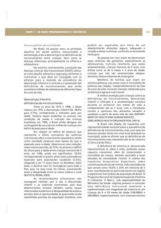 Novos padrões de morbidade
No Brasil, há poucos anos, os principais
desafios em saúde pública relacionados à
alimentação eram a desnutrição e as deficiências de
micronutrientes entre crianças, bem como as
doenças infecciosas, principalmente na infância e
adolescência.
No entanto, recentemente, a evolução das
doenças crônicas não-transmissíveis (DCNT) coloca-
se como desafio adicional à segurança alimentar e
nutricional, o que deve ser conjugado com os
esforços para a reversão da prevalência da
desnutrição infantil e o controle e a prevenção das
deficiências de micronutrientes, que ainda
acometem milhões de indivíduos de diferentes fases
do curso da vida.
Entre os anos de 1975 e 1996, o Brasil
reduziu em 70% a desnutrição infantil (de 18,4%
para 5,7%), considerando o indicador peso por
idade. Embora sejam evidentes os avanços nas
condições de saúde e nutrição das crianças
brasileiras, em 1996, o Brasil ainda abrigava um
contingente de cerca de um milhão de crianças com
déficit de peso para a idade.
Em relação ao déficit de estatura que
representa o efeito cumulativo de carências
nutricionais sobre o crescimento esquelético, tendo
como resultado estaturas mais baixas do que o
esperado para a idade, observou-se uma redução,
nesse mesmo período, de 72%; no entanto o déficit
de altura para a idade entre crianças menores de 5
anos, em 1996, ainda era significativo: 10,5%
correspondendo a quatro vezes mais a prevalência
esperada para populações saudáveis (2,5%),
chegando a ser 11 vezes maior no Nordeste. Além
disso, o declínio não foi homogêneo para todo o
País, pois, na área rural, foi menor, aumentando
assim a disparidade entre os meios urbano e rural
(BATISTA; RISSIN, 2003).
As recomendações alimentares não
conseguem resolver, por si sós, a desnutrição
infantil e as carências nutricionais, pois seus
determinantes incluem também outras causas
relacionadas à pobreza e à desigualdade de acesso a
serviços, bens e oportunidades às quais estão ainda
submetidas parcelas da população brasileira; mas
Desnutrição infantil e
deficiências de micronutrientes
podem ser superadas por meio de um
abastecimento alimentar seguro, adequado e
variado e dietas nutritivas, conforme se recomenda
neste guia.
As pessoas em risco maior de desenvolver
essas carências são gestantes, especialmente as
adolescentes, nutrizes (mulheres que estão
amamentando), crianças menores de 5 anos, com
ênfase entre as de 6 meses e 2 anos de idade,
crianças que não são amamentadas adequa-
damente, idosos e doentes de modo geral.
Membros de famílias que vivem em
extrema pobreza, nas zonas rurais e nos bolsões de
pobreza das cidades, independentemente da fase
do curso da vida, merecem atenção redobrada para
as doenças e agravos nutricionais.
A melhor proteção para crianças contra as
deficiências de micronutrientes, desnutrição
infantil e infecções é a amamentação exclusiva
durante os primeiros seis meses de vida e
complementar até os 2 anos, com a introdução
correta e oportuna dos alimentos variados e
saudáveis a partir do sexto mês de vida (DEPART-
MENT OF HEALTH AND HUMAN SERVICES,
2000; WORLD HEALTH ORGANIZATION, 2001a).
O Brasil não dispõe de inquéritos com
representatividade nacional sobre a prevalência de
deficiências de micronutrientes; mas, com base em
diversos estudos feitos em nível local (estadual ou
municipal), pode-se afirmar que as deficiências de
micronutrientes mais relevantes são as de vitamina
A, ferro e ácido fólico.
A deficiência de vitamina A, denominada
hipovitaminose A, afeta a visão, podendo causar
cegueira irreversível, além de comprometer a
imunidade da criança, estando associada a taxas
elevadas de mortalidade infantil. A análise dos
inquéritos bioquímicos disponíveis, sobre
concentrações séricas de retinol, indica prevalências
que variam entre 14,6% e 33% em menores de 5
anos, manifestando-se particularmente nas regiões
e segmentos mais pobres da população do Brasil. O
Programa Nacional de Suplementação de Vitamina
A ( Vitamina A Mais ), sob responsabilidade do
Ministério da Saúde, objetiva prevenir e controlar
essa deficiência nutricional mediante a
suplementação com megadoses de vitamina A, em
crianças de 6 a 59 meses de idade (100.000UI e
200.000UI, respectivamente, com intervalo mínimo
131PARTE 3 - AS BASES EPIDEMIOLÓGICAS E CIENTÍFICAS
 